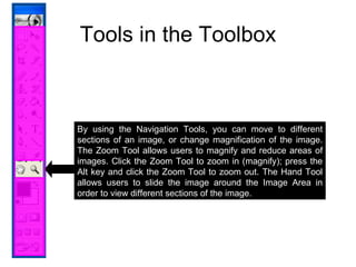 Tools in the Toolbox By using the Navigation Tools, you can move to different sections of an image, or change magnification of the image. The Zoom Tool allows users to magnify and reduce areas of images. Click the Zoom Tool to zoom in (magnify); press the Alt key and click the Zoom Tool to zoom out. The Hand Tool allows users to slide the image around the Image Area in order to view different sections of the image. 