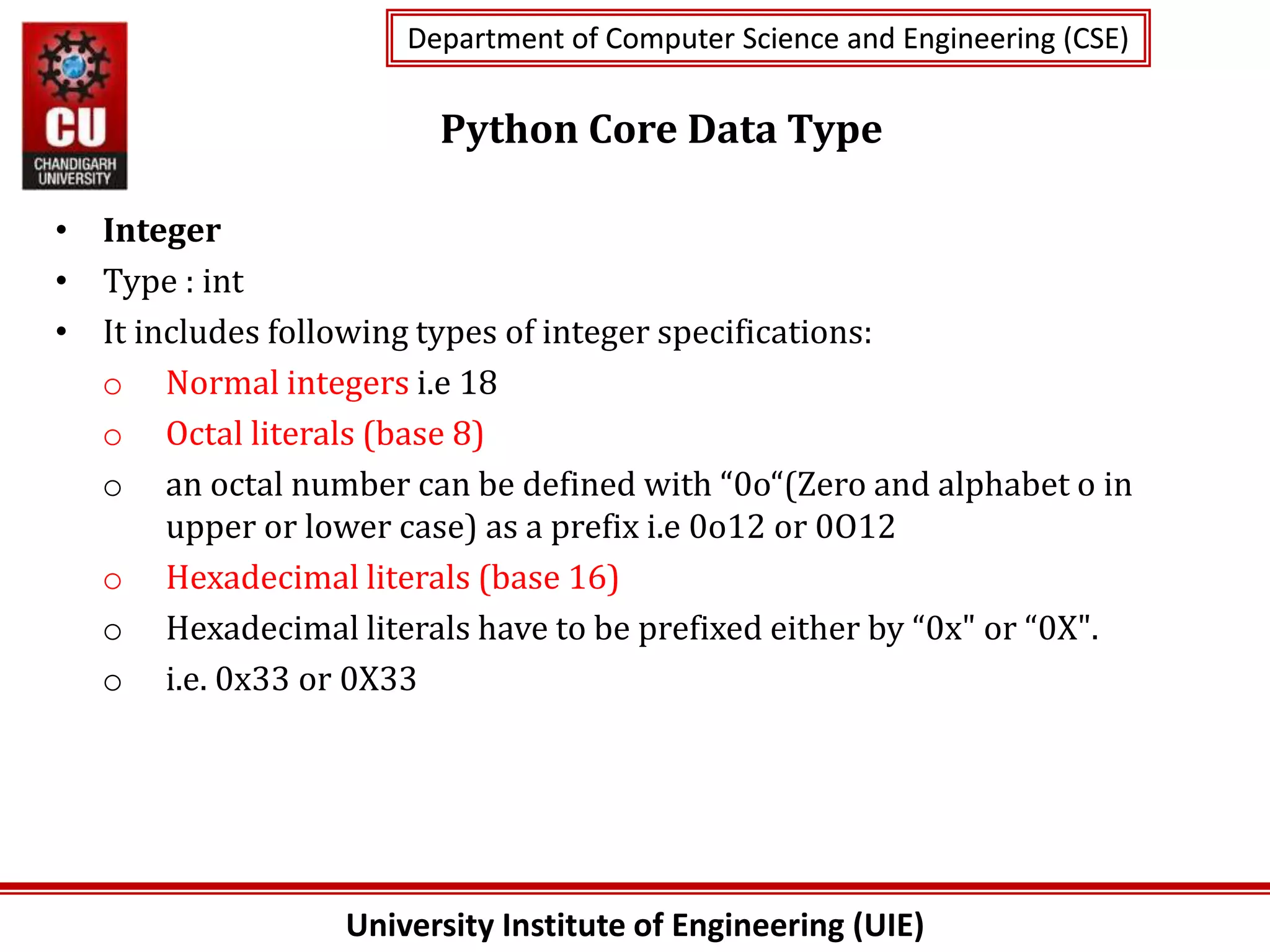 University Institute of Engineering (UIE)
Department of Computer Science and Engineering (CSE)
Department of Computer Science and Engineering (CSE)
Python Core Data Type
• Integer
• Type : int
• It includes following types of integer specifications:
o Normal integers i.e 18
o Octal literals (base 8)
o an octal number can be defined with “0o“(Zero and alphabet o in
upper or lower case) as a prefix i.e 0o12 or 0O12
o Hexadecimal literals (base 16)
o Hexadecimal literals have to be prefixed either by “0x" or “0X".
o i.e. 0x33 or 0X33
 