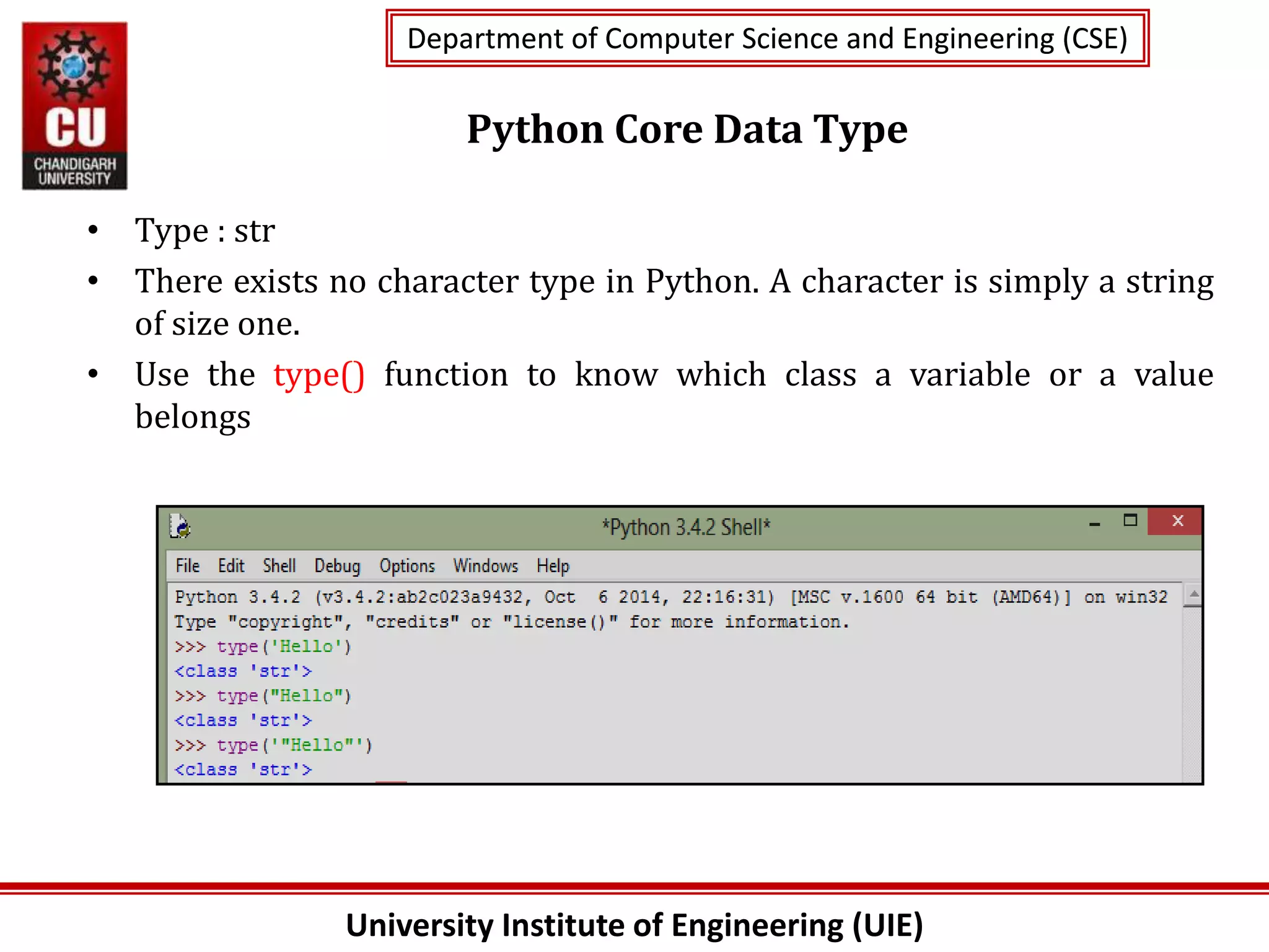 University Institute of Engineering (UIE)
Department of Computer Science and Engineering (CSE)
Department of Computer Science and Engineering (CSE)
Python Core Data Type
• Type : str
• There exists no character type in Python. A character is simply a string
of size one.
• Use the type() function to know which class a variable or a value
belongs
 