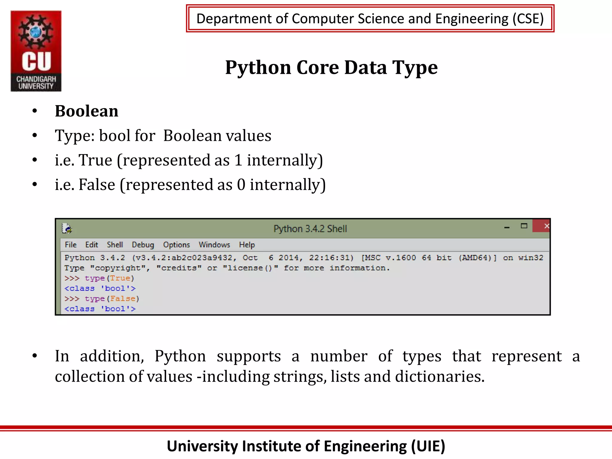 University Institute of Engineering (UIE)
Department of Computer Science and Engineering (CSE)
Department of Computer Science and Engineering (CSE)
Python Core Data Type
• Boolean
• Type: bool for Boolean values
• i.e. True (represented as 1 internally)
• i.e. False (represented as 0 internally)
• In addition, Python supports a number of types that represent a
collection of values -including strings, lists and dictionaries.
 