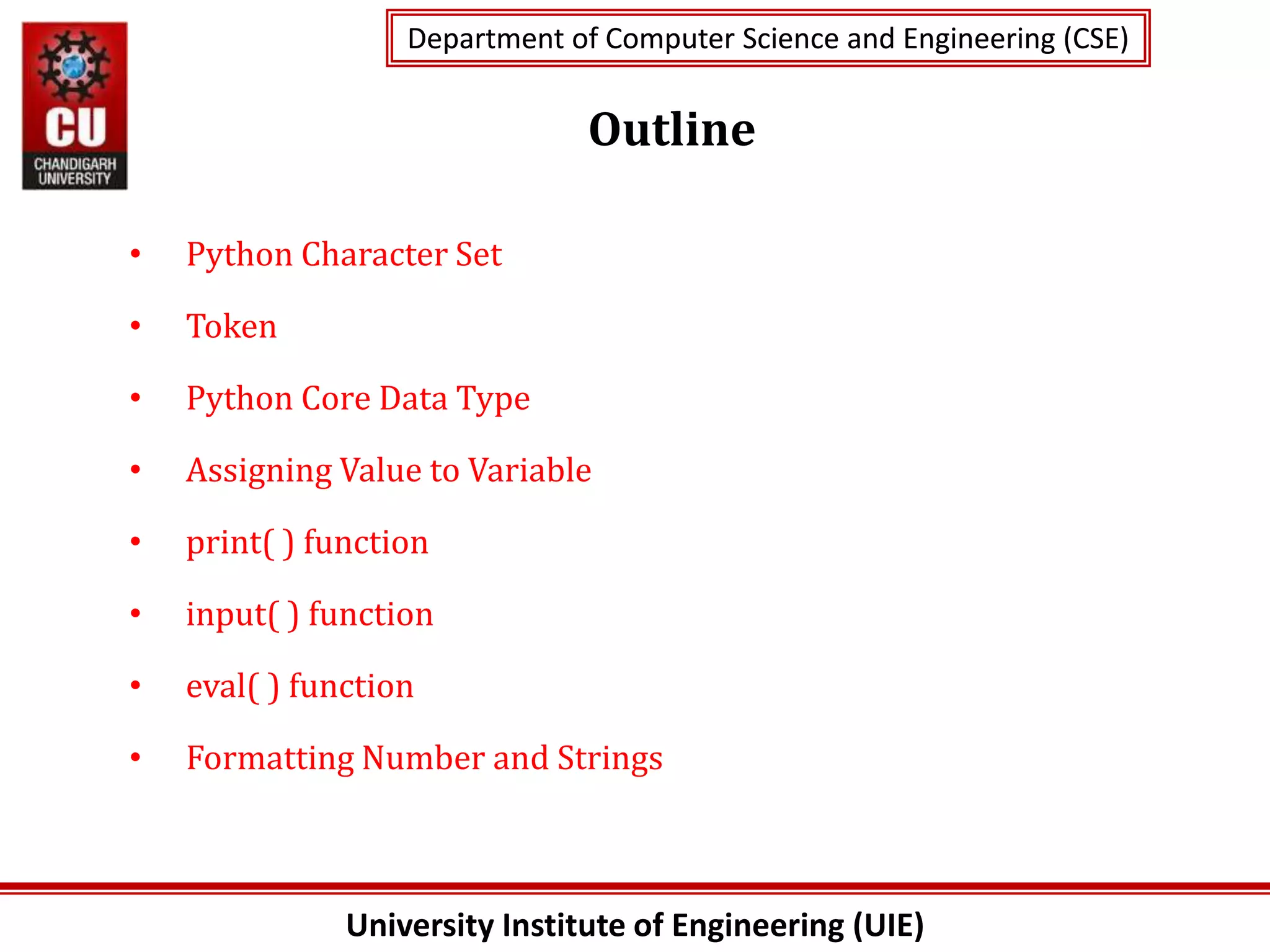University Institute of Engineering (UIE)
Department of Computer Science and Engineering (CSE)
Department of Computer Science and Engineering (CSE)
Outline
• Python Character Set
• Token
• Python Core Data Type
• Assigning Value to Variable
• print( ) function
• input( ) function
• eval( ) function
• Formatting Number and Strings
 