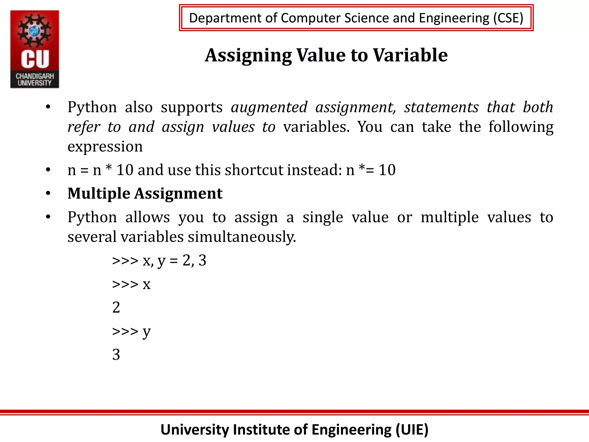 University Institute of Engineering (UIE)
Department of Computer Science and Engineering (CSE)
Department of Computer Science and Engineering (CSE)
Assigning Value to Variable
• Python also supports augmented assignment, statements that both
refer to and assign values to variables. You can take the following
expression
• n = n * 10 and use this shortcut instead: n *= 10
• Multiple Assignment
• Python allows you to assign a single value or multiple values to
several variables simultaneously.
>>> x, y = 2, 3
>>> x
2
>>> y
3
 