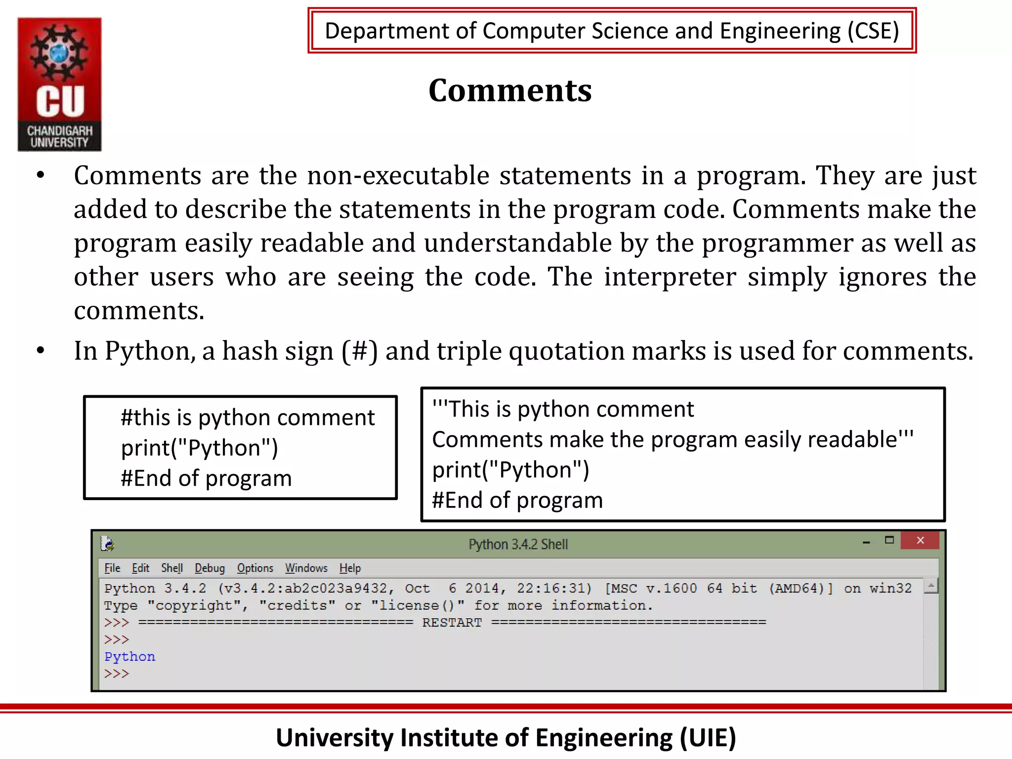 University Institute of Engineering (UIE)
Department of Computer Science and Engineering (CSE)
Department of Computer Science and Engineering (CSE)
Comments
• Comments are the non-executable statements in a program. They are just
added to describe the statements in the program code. Comments make the
program easily readable and understandable by the programmer as well as
other users who are seeing the code. The interpreter simply ignores the
comments.
• In Python, a hash sign (#) and triple quotation marks is used for comments.
#this is python comment
print("Python")
#End of program
'''This is python comment
Comments make the program easily readable'''
print("Python")
#End of program
 