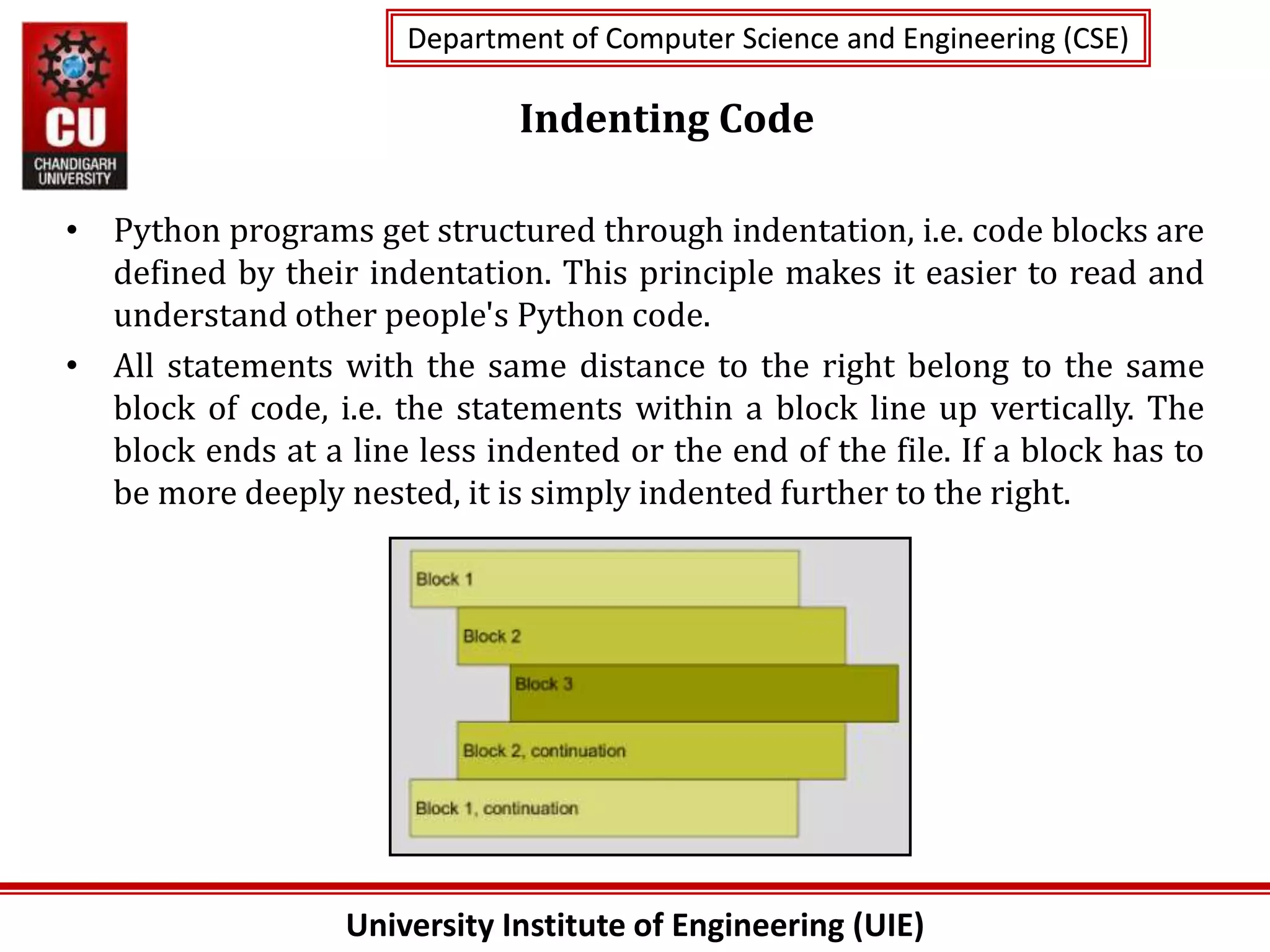 University Institute of Engineering (UIE)
Department of Computer Science and Engineering (CSE)
Department of Computer Science and Engineering (CSE)
Indenting Code
• Python programs get structured through indentation, i.e. code blocks are
defined by their indentation. This principle makes it easier to read and
understand other people's Python code.
• All statements with the same distance to the right belong to the same
block of code, i.e. the statements within a block line up vertically. The
block ends at a line less indented or the end of the file. If a block has to
be more deeply nested, it is simply indented further to the right.
 