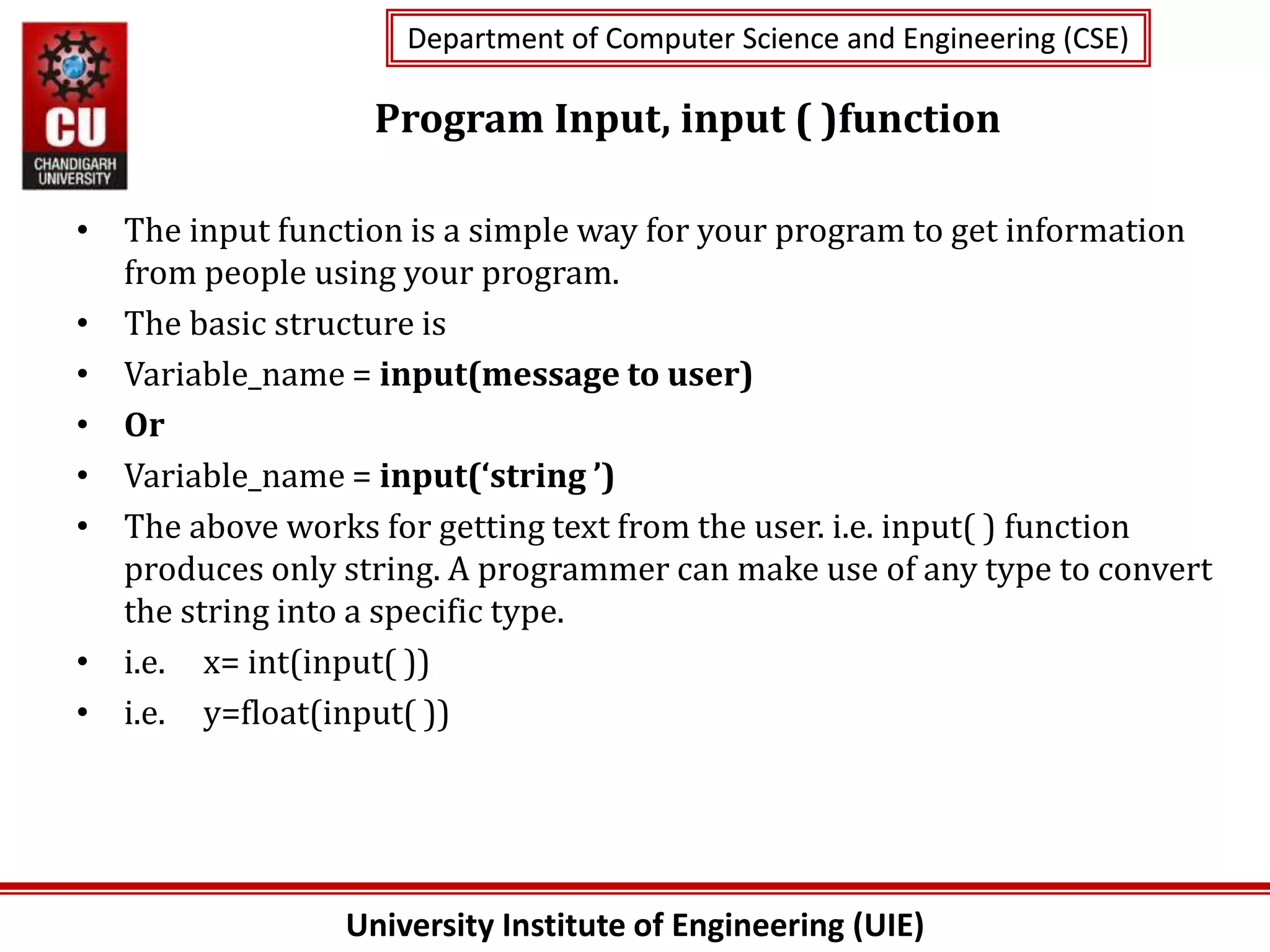 University Institute of Engineering (UIE)
Department of Computer Science and Engineering (CSE)
Department of Computer Science and Engineering (CSE)
Program Input, input ( )function
• The input function is a simple way for your program to get information
from people using your program.
• The basic structure is
• Variable_name = input(message to user)
• Or
• Variable_name = input(‘string ’)
• The above works for getting text from the user. i.e. input( ) function
produces only string. A programmer can make use of any type to convert
the string into a specific type.
• i.e. x= int(input( ))
• i.e. y=float(input( ))
 