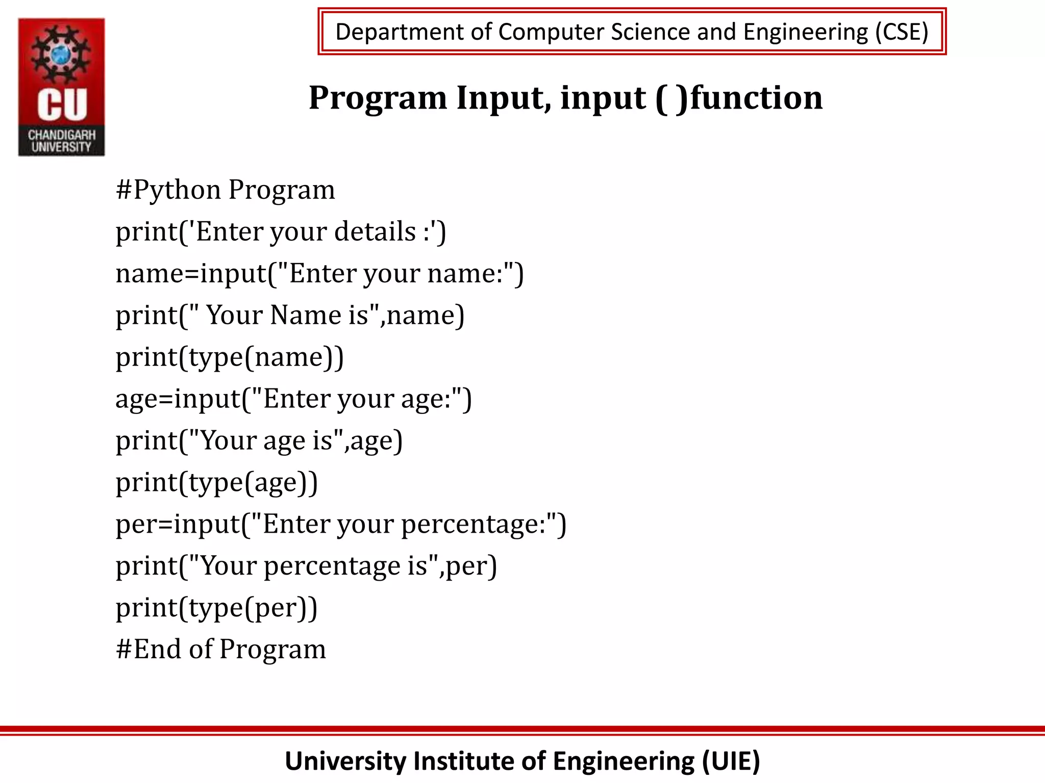 University Institute of Engineering (UIE)
Department of Computer Science and Engineering (CSE)
Department of Computer Science and Engineering (CSE)
Program Input, input ( )function
#Python Program
print('Enter your details :')
name=input("Enter your name:")
print(" Your Name is",name)
print(type(name))
age=input("Enter your age:")
print("Your age is",age)
print(type(age))
per=input("Enter your percentage:")
print("Your percentage is",per)
print(type(per))
#End of Program
 
