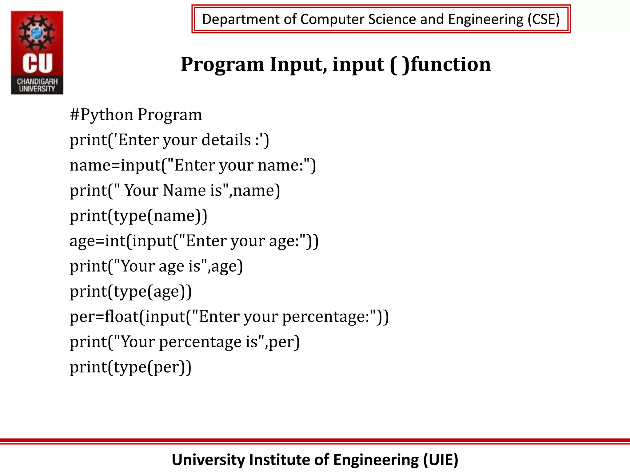 University Institute of Engineering (UIE)
Department of Computer Science and Engineering (CSE)
Department of Computer Science and Engineering (CSE)
Program Input, input ( )function
#Python Program
print('Enter your details :')
name=input("Enter your name:")
print(" Your Name is",name)
print(type(name))
age=int(input("Enter your age:"))
print("Your age is",age)
print(type(age))
per=float(input("Enter your percentage:"))
print("Your percentage is",per)
print(type(per))
 