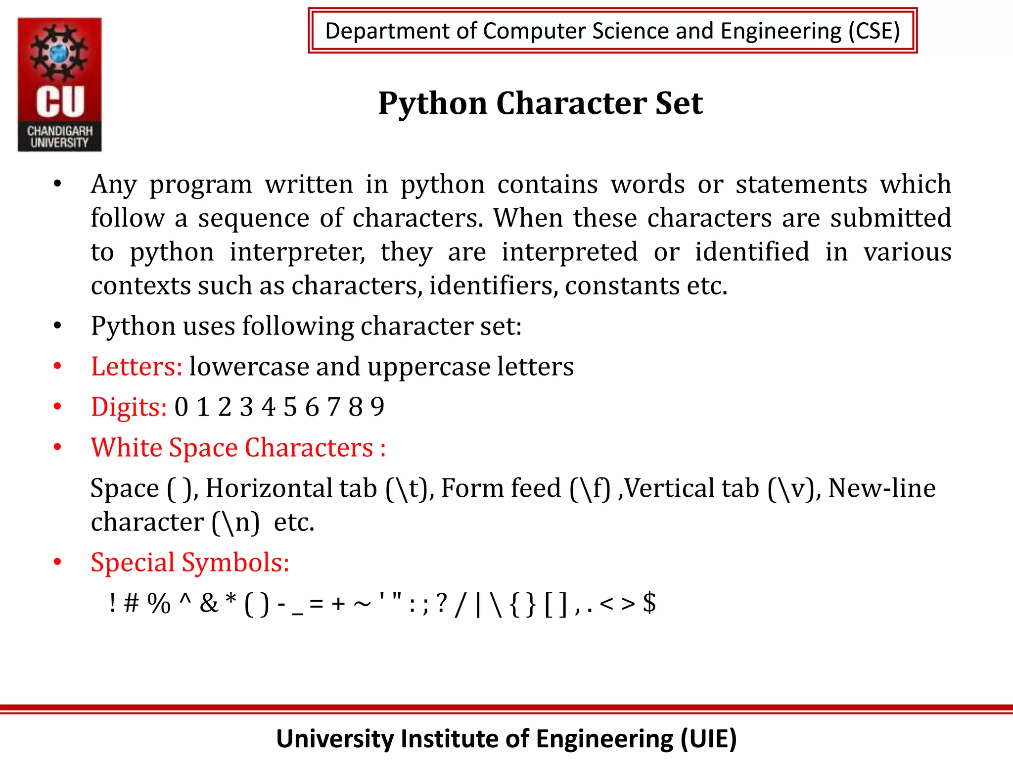 University Institute of Engineering (UIE)
Department of Computer Science and Engineering (CSE)
Department of Computer Science and Engineering (CSE)
Python Character Set
• Any program written in python contains words or statements which
follow a sequence of characters. When these characters are submitted
to python interpreter, they are interpreted or identified in various
contexts such as characters, identifiers, constants etc.
• Python uses following character set:
• Letters: lowercase and uppercase letters
• Digits: 0 1 2 3 4 5 6 7 8 9
• White Space Characters :
Space ( ), Horizontal tab (t), Form feed (f) ,Vertical tab (v), New-line
character (n) etc.
• Special Symbols:
! # % ^ & * ( ) - _ = + ~ ' " : ; ? / |  { } [ ] , . < > $
 
