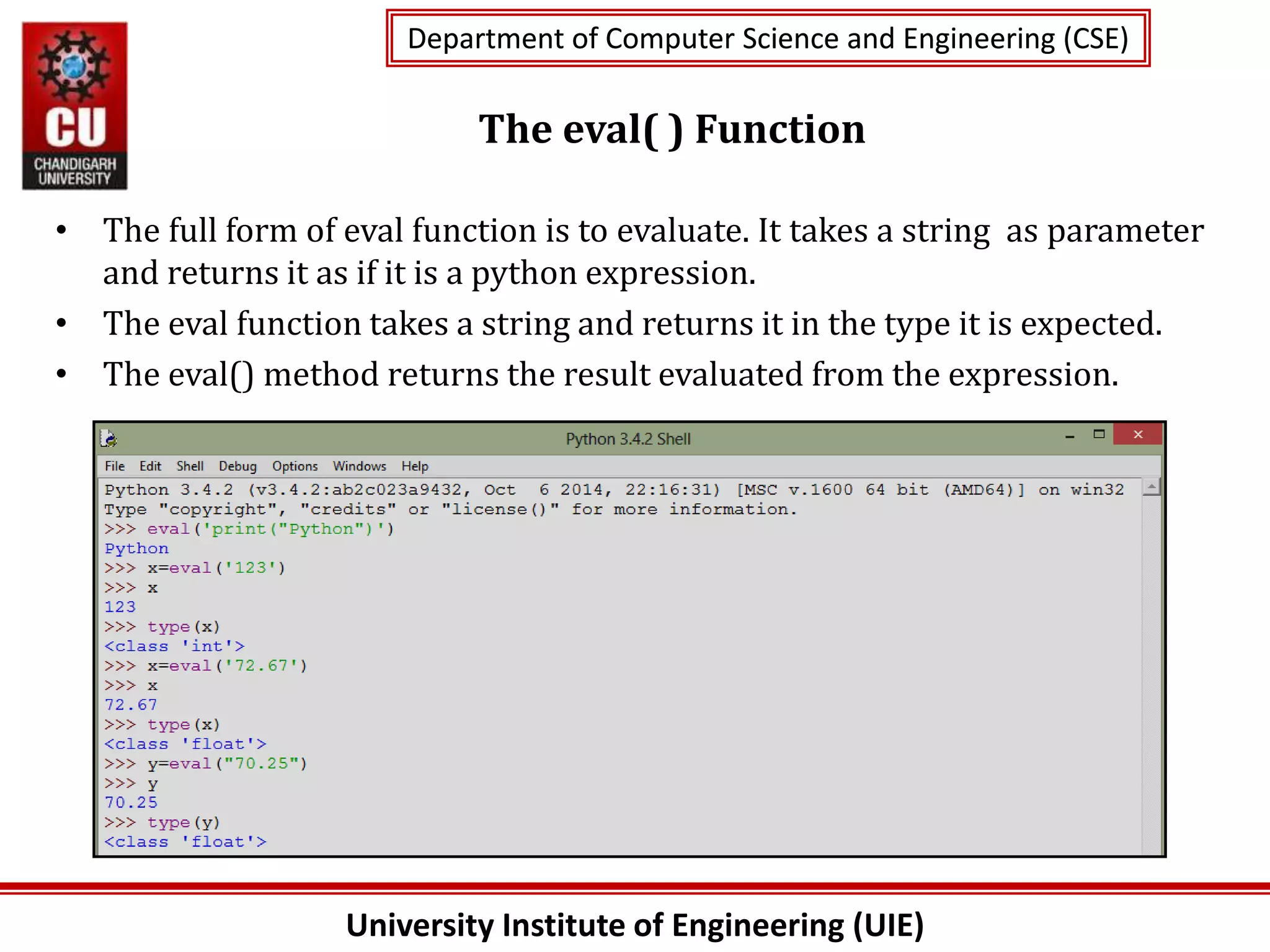 University Institute of Engineering (UIE)
Department of Computer Science and Engineering (CSE)
Department of Computer Science and Engineering (CSE)
The eval( ) Function
• The full form of eval function is to evaluate. It takes a string as parameter
and returns it as if it is a python expression.
• The eval function takes a string and returns it in the type it is expected.
• The eval() method returns the result evaluated from the expression.
 
