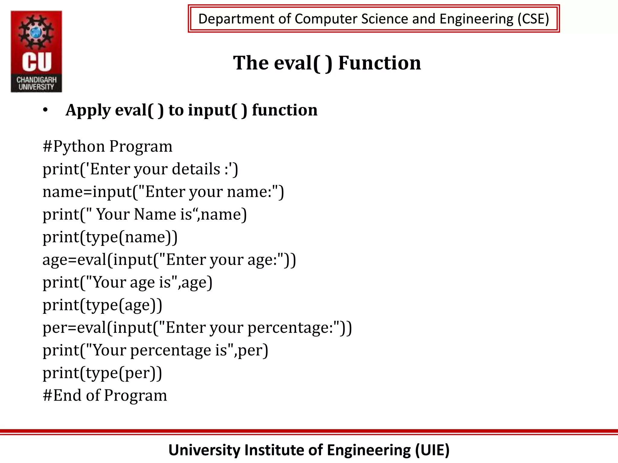 University Institute of Engineering (UIE)
Department of Computer Science and Engineering (CSE)
Department of Computer Science and Engineering (CSE)
The eval( ) Function
• Apply eval( ) to input( ) function
#Python Program
print('Enter your details :')
name=input("Enter your name:")
print(" Your Name is“,name)
print(type(name))
age=eval(input("Enter your age:"))
print("Your age is",age)
print(type(age))
per=eval(input("Enter your percentage:"))
print("Your percentage is",per)
print(type(per))
#End of Program
 