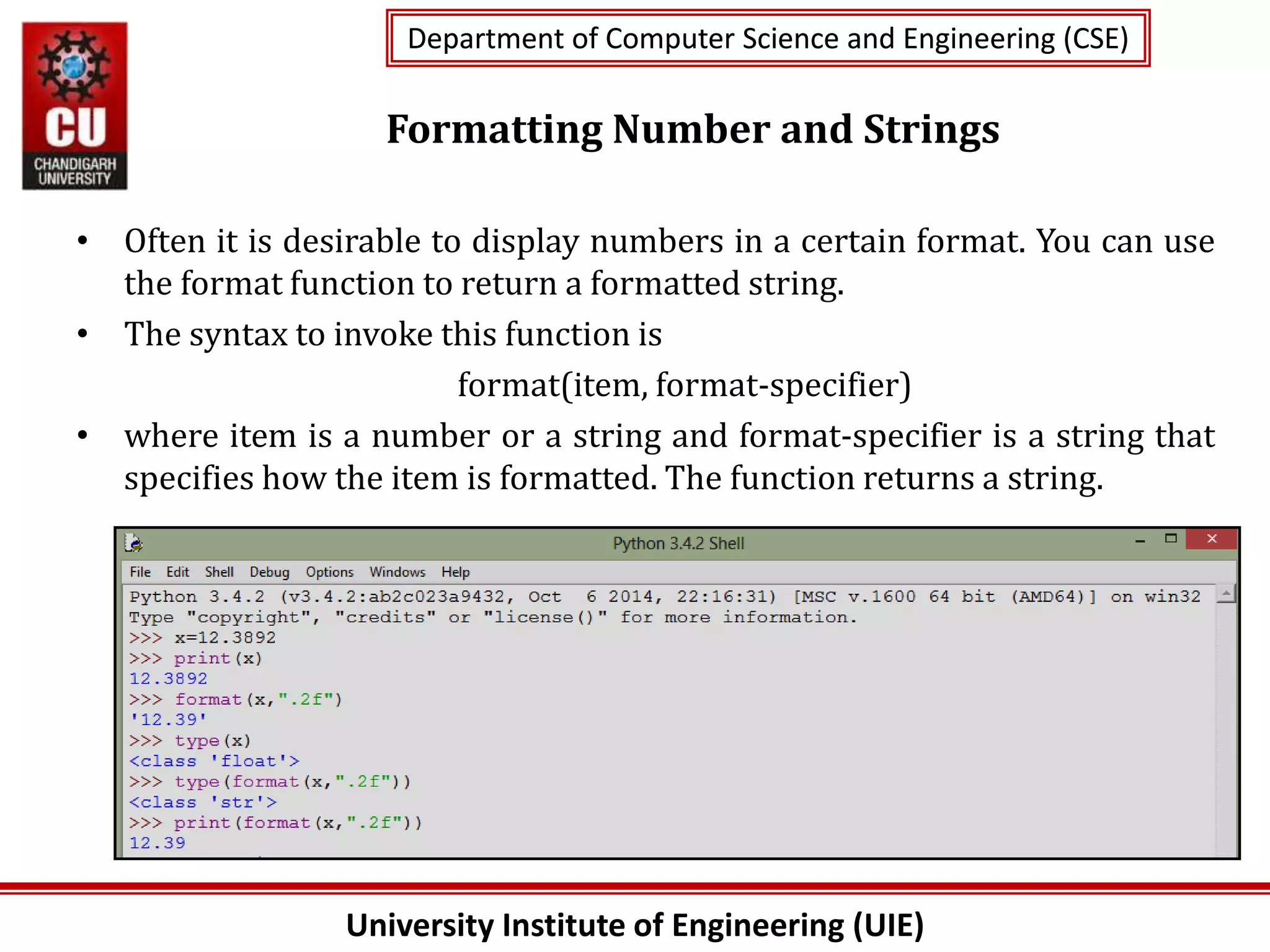 University Institute of Engineering (UIE)
Department of Computer Science and Engineering (CSE)
Department of Computer Science and Engineering (CSE)
Formatting Number and Strings
• Often it is desirable to display numbers in a certain format. You can use
the format function to return a formatted string.
• The syntax to invoke this function is
format(item, format-specifier)
• where item is a number or a string and format-specifier is a string that
specifies how the item is formatted. The function returns a string.
 