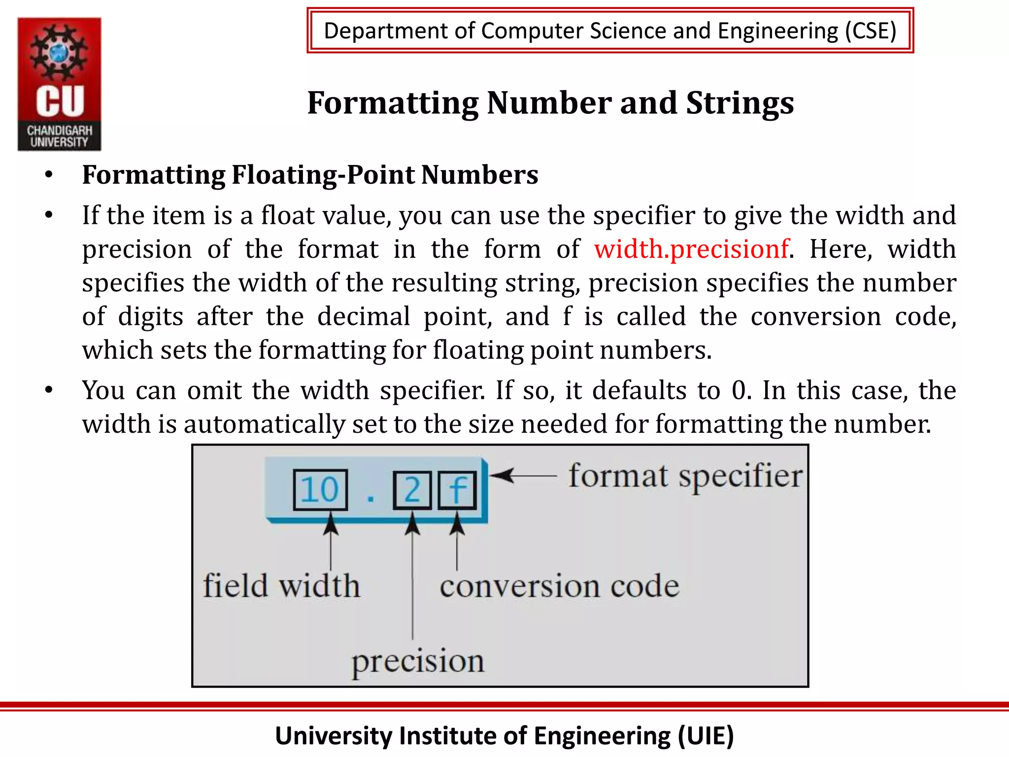 University Institute of Engineering (UIE)
Department of Computer Science and Engineering (CSE)
Department of Computer Science and Engineering (CSE)
Formatting Number and Strings
• Formatting Floating-Point Numbers
• If the item is a float value, you can use the specifier to give the width and
precision of the format in the form of width.precisionf. Here, width
specifies the width of the resulting string, precision specifies the number
of digits after the decimal point, and f is called the conversion code,
which sets the formatting for floating point numbers.
• You can omit the width specifier. If so, it defaults to 0. In this case, the
width is automatically set to the size needed for formatting the number.
 