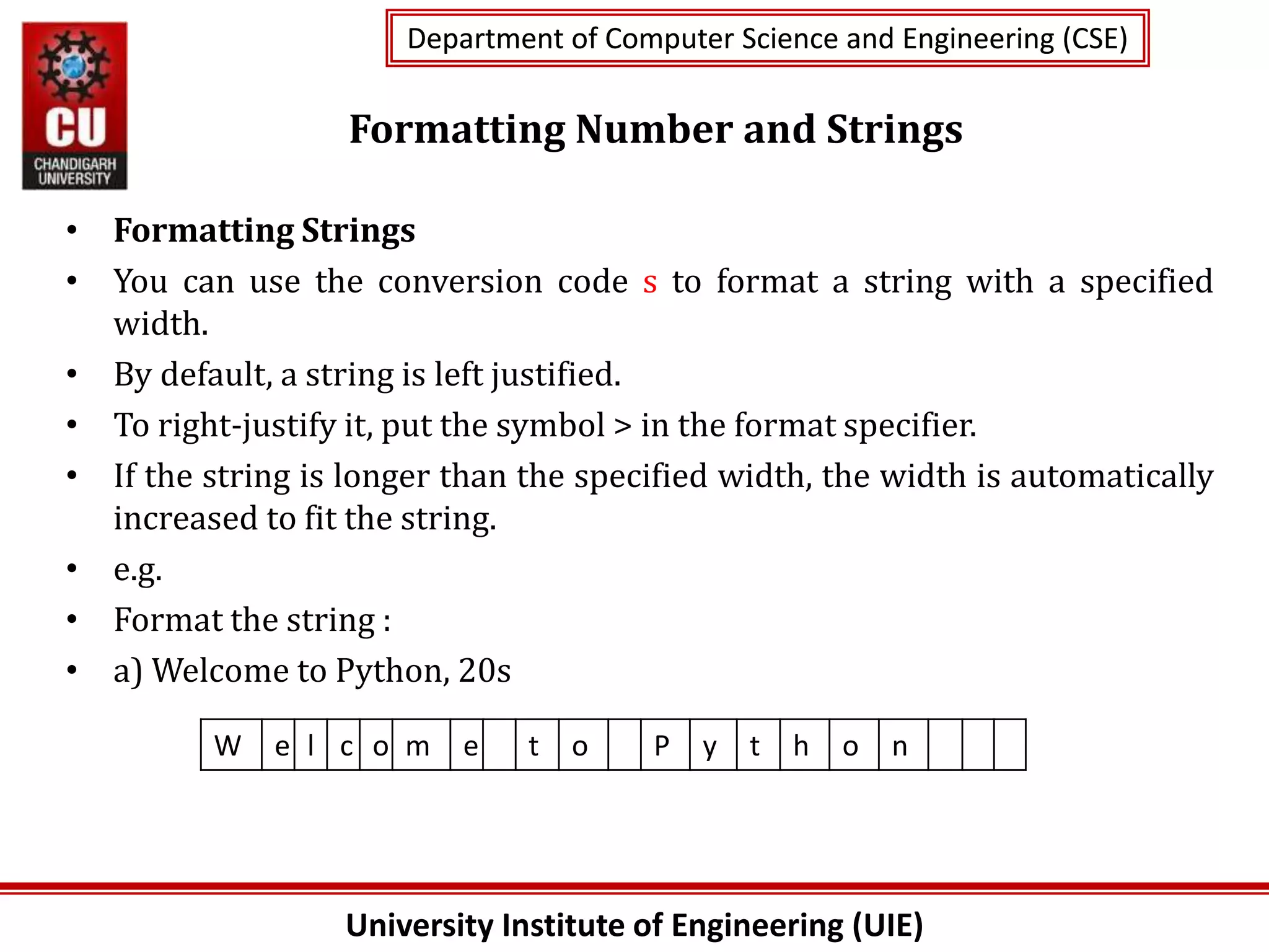 University Institute of Engineering (UIE)
Department of Computer Science and Engineering (CSE)
Department of Computer Science and Engineering (CSE)
Formatting Number and Strings
• Formatting Strings
• You can use the conversion code s to format a string with a specified
width.
• By default, a string is left justified.
• To right-justify it, put the symbol > in the format specifier.
• If the string is longer than the specified width, the width is automatically
increased to fit the string.
• e.g.
• Format the string :
• a) Welcome to Python, 20s
W e l c o m e t o P y t h o n
 