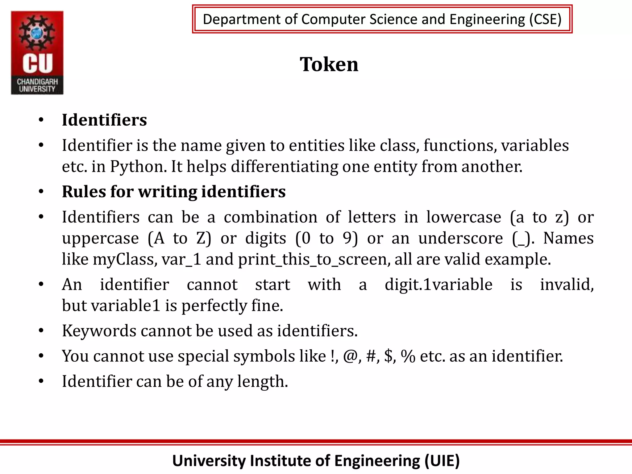 University Institute of Engineering (UIE)
Department of Computer Science and Engineering (CSE)
Department of Computer Science and Engineering (CSE)
Token
• Identifiers
• Identifier is the name given to entities like class, functions, variables
etc. in Python. It helps differentiating one entity from another.
• Rules for writing identifiers
• Identifiers can be a combination of letters in lowercase (a to z) or
uppercase (A to Z) or digits (0 to 9) or an underscore (_). Names
like myClass, var_1 and print_this_to_screen, all are valid example.
• An identifier cannot start with a digit.1variable is invalid,
but variable1 is perfectly fine.
• Keywords cannot be used as identifiers.
• You cannot use special symbols like !, @, #, $, % etc. as an identifier.
• Identifier can be of any length.
 