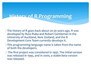 History of R Programming
The history of R goes back about 20-30 years ago. R was
developed by Ross lhaka and Robert Gentl...