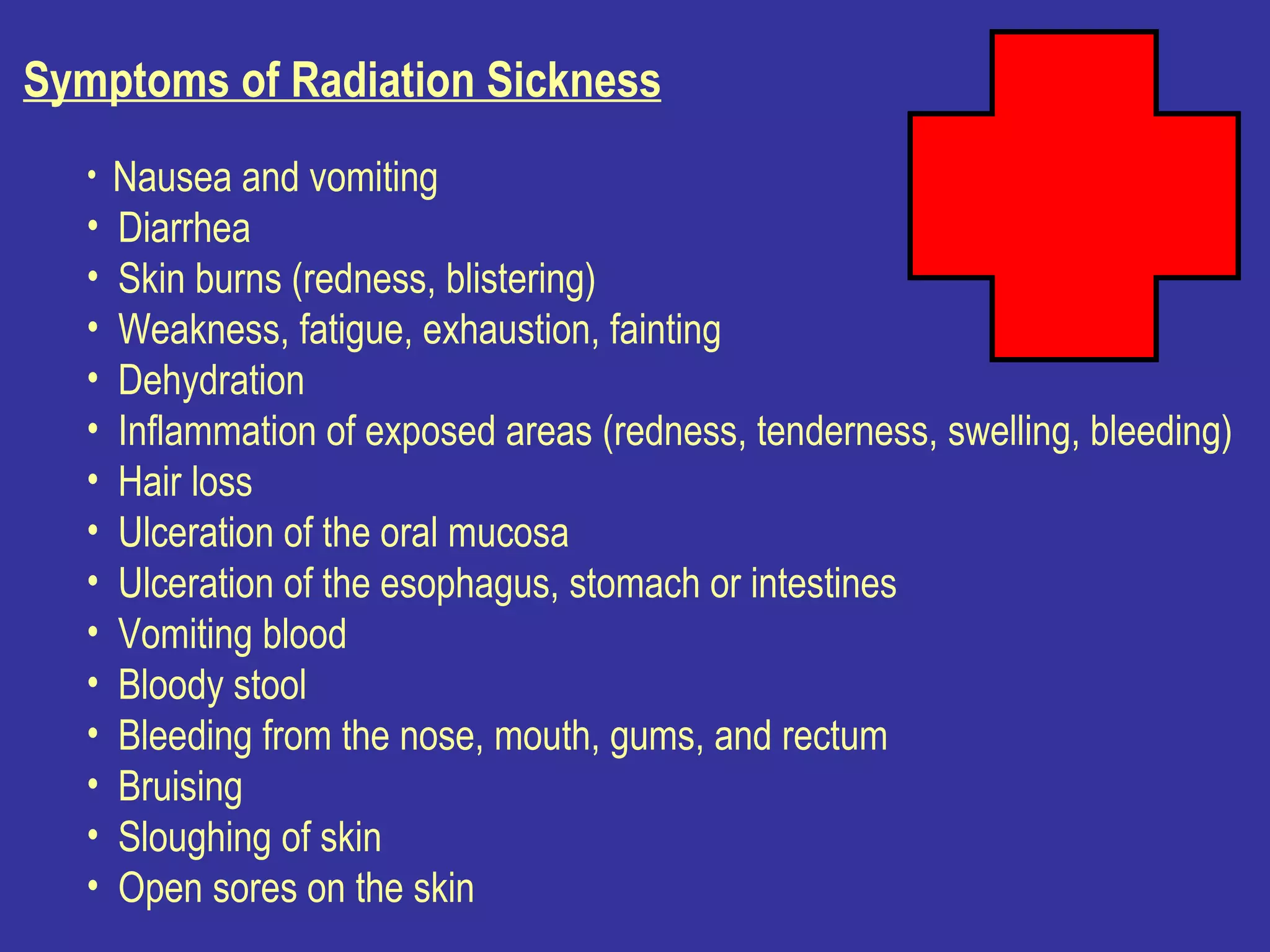 Symptoms of Radiation Sickness     Nausea and vomiting  Diarrhea  Skin burns (redness, blistering)  Weakness, fatigue, exhaustion, fainting  Dehydration  Inflammation of exposed areas (redness, tenderness, swelling, bleeding)  Hair loss  Ulceration of the oral mucosa  Ulceration of the esophagus, stomach or intestines  Vomiting blood  Bloody stool  Bleeding from the nose, mouth, gums, and rectum  Bruising  Sloughing of skin  Open sores on the skin  