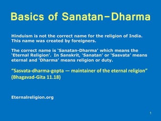 Basics of Sanatan-Dharma
Hinduism is not the correct name for the religion of India.
This name was created by foreigners.
The correct name is ‘Sanatan-Dharma’ which means the
‘Eternal Religion’.. In Sanskrit, ‘Sanatan’ or ‘Sasvata’ means
eternal and ‘Dharma’ means religion or duty.
“Sasvata-dharma-gopta — maintainer of the eternal religion”
(Bhagavad-Gita 11.18)
Eternalreligion.org
1
 