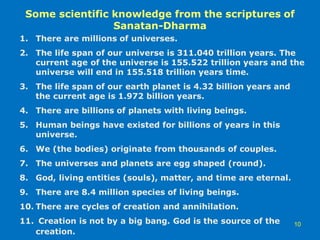 1. There are millions of universes.
2. The life span of our universe is 311.040 trillion years. The
current age of the universe is 155.522 trillion years and the
universe will end in 155.518 trillion years time.
3. The life span of our earth planet is 4.32 billion years and
the current age is 1.972 billion years.
4. There are billions of planets with living beings.
5. Human beings have existed for billions of years in this
universe.
6. We (the bodies) originate from thousands of couples.
7. The universes and planets are egg shaped (round).
8. God, living entities (souls), matter, and time are eternal.
9. There are 8.4 million species of living beings.
10. There are cycles of creation and annihilation.
11. Creation is not by a big bang. God is the source of the
creation.
Some scientific knowledge from the scriptures of
Sanatan-Dharma
10
 