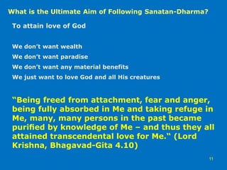 To attain love of God
We don’t want wealth
We don’t want paradise
We don’t want any material benefits
We just want to love God and all His creatures
“Being freed from attachment, fear and anger,
being fully absorbed in Me and taking refuge in
Me, many, many persons in the past became
puriﬁed by knowledge of Me – and thus they all
attained transcendental love for Me.“ (Lord
Krishna, Bhagavad-Gita 4.10)
What is the Ultimate Aim of Following Sanatan-Dharma?
11
 