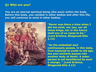 Q1 Who are you?
You are an eternal spiritual being (the soul) within the body.
Before this body, you resided in other bodies and after this life,
you will continue to exist in other bodies.
12
"Never was there a time when I
did not exist, nor you, nor all
these kings; nor in the future
shall any of us cease to be.”
(Lord Krishna, Bhagavad-Gita
2.12)
“As the embodied soul
continuously passes, in this body,
from boyhood to youth to old age,
the soul similarly passes into
another body at death. A sober
person is not bewildered by such
a change. “ (Lord Krishna,
Bhagavad-Gita 2.13)
 