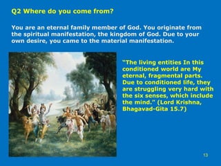 Q2 Where do you come from?
You are an eternal family member of God. You originate from
the spiritual manifestation, the kingdom of God. Due to your
own desire, you came to the material manifestation.
13
“The living entities In this
conditioned world are My
eternal, fragmental parts.
Due to conditioned life, they
are struggling very hard with
the six senses, which include
the mind.” (Lord Krishna,
Bhagavad-Gita 15.7)
 