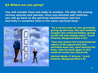 Q3 Where are you going?
You will wonder from one body to another, life after life among
various species and planets. Once you become self-realized,
you will go back to the spiritual manifestation and live
eternally in complete bliss in the same spiritual body.
14
“As a person puts on new garments,
giving up old ones, the soul similarly
accepts new material bodies, giving
up the old and useless ones.” (Lord
Krishna, Bhagavad-Gita 2.22)
“One who knows the transcendental
nature of My appearance and
activities does not, upon leaving the
body, take his birth again in this
material world, but attains My
eternal abode, O Arjuna.” (Lord
Krishna, Bhagavad-Gita 4.9)
 