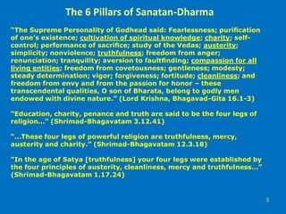 The 6 Pillars of Sanatan-Dharma
“The Supreme Personality of Godhead said: Fearlessness; puriﬁcation
of one’s existence; cultivation of spiritual knowledge; charity; self-
control; performance of sacriﬁce; study of the Vedas; austerity;
simplicity; nonviolence; truthfulness; freedom from anger;
renunciation; tranquility; aversion to faultﬁnding; compassion for all
living entities; freedom from covetousness; gentleness; modesty;
steady determination; vigor; forgiveness; fortitude; cleanliness; and
freedom from envy and from the passion for honor – these
transcendental qualities, O son of Bharata, belong to godly men
endowed with divine nature.” (Lord Krishna, Bhagavad-Gita 16.1-3)
“Education, charity, penance and truth are said to be the four legs of
religion…” (Shrimad-Bhagavatam 3.12.41)
“…These four legs of powerful religion are truthfulness, mercy,
austerity and charity.” (Shrimad-Bhagavatam 12.3.18)
“In the age of Satya [truthfulness] your four legs were established by
the four principles of austerity, cleanliness, mercy and truthfulness…”
(Shrimad-Bhagavatam 1.17.24)
3
 