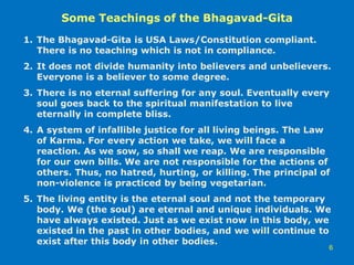 Some Teachings of the Bhagavad-Gita
6
1. The Bhagavad-Gita is USA Laws/Constitution compliant.
There is no teaching which is not in compliance.
2. It does not divide humanity into believers and unbelievers.
Everyone is a believer to some degree.
3. There is no eternal suffering for any soul. Eventually every
soul goes back to the spiritual manifestation to live
eternally in complete bliss.
4. A system of infallible justice for all living beings. The Law
of Karma. For every action we take, we will face a
reaction. As we sow, so shall we reap. We are responsible
for our own bills. We are not responsible for the actions of
others. Thus, no hatred, hurting, or killing. The principal of
non-violence is practiced by being vegetarian.
5. The living entity is the eternal soul and not the temporary
body. We (the soul) are eternal and unique individuals. We
have always existed. Just as we exist now in this body, we
existed in the past in other bodies, and we will continue to
exist after this body in other bodies.
 