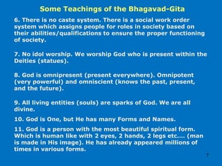 Some Teachings of the Bhagavad-Gita
7
6. There is no caste system. There is a social work order
system which assigns people for roles in society based on
their abilities/qualifications to ensure the proper functioning
of society.
7. No idol worship. We worship God who is present within the
Deities (statues).
8. God is omnipresent (present everywhere). Omnipotent
(very powerful) and omniscient (knows the past, present,
and the future).
9. All living entities (souls) are sparks of God. We are all
divine.
10. God is One, but He has many Forms and Names.
11. God is a person with the most beautiful spiritual form.
Which is human like with 2 eyes, 2 hands, 2 legs etc.… (man
is made in His image). He has already appeared millions of
times in various forms.
 