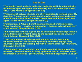 “The whole cosmic order is under Me. Under My will it is automatically
manifested again and again, and under My will it is annihilated at the
end.” (Lord Krishna, Bhagavad-Gita 9.8)
“This material nature, which is one of My energies, is working under My
direction, O son of Kuntī, producing all moving and nonmoving beings.
Under its rule this manifestation is created and annihilated again and
again.” (Lord Krishna, Bhagavad-Gita 9.10)
“Furthermore, O Arjuna, I am the generating seed of all existences.
There is no being – moving or nonmoving – that can exist without Me.”
(Lord Krishna, Bhagavad-Gita 10.39)
“But what need is there, Arjuna, for all this detailed knowledge? With a
single fragment of Myself I pervade and support this entire universe.”
(Lord Krishna, Bhagavad-Gita 10.42)
“I am the source of all spiritual and material worlds. Everything
emanates from Me. The wise who perfectly know this engage in My
devotional service and worship Me with all their hearts.” (Lord Krishna,
Bhagavad-Gita 10.8)
“Even though over a period of time I might count all the atoms of the
universe, I could not count all of My opulences which I manifest within
innumerable universes.” (Lord Krishna, Shrimad-Bhagavatam 11.16.39)
God is One
8
 