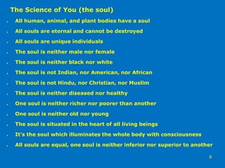 The Science of You (the soul)
● All human, animal, and plant bodies have a soul
● All souls are eternal and cannot be destroyed
● All souls are unique individuals
● The soul is neither male nor female
● The soul is neither black nor white
● The soul is not Indian, nor American, nor African
● The soul is not Hindu, nor Christian, nor Muslim
● The soul is neither diseased nor healthy
● One soul is neither richer nor poorer than another
● One soul is neither old nor young
● The soul is situated in the heart of all living beings
● It’s the soul which illuminates the whole body with consciousness
● All souls are equal, one soul is neither inferior nor superior to another
9
 