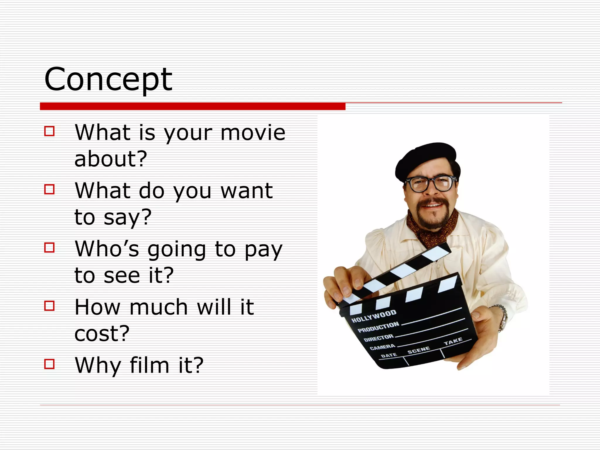 Concept What is your movie about? What do you want to say? Who’s going to pay to see it? How much will it cost? Why film it? 