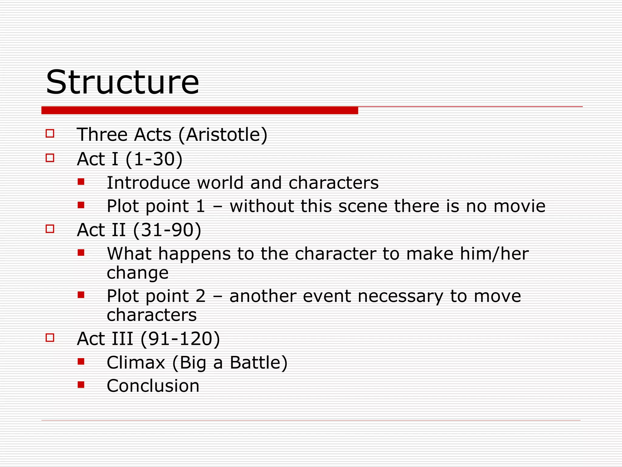 Structure Three Acts (Aristotle) Act I (1-30) Introduce world and characters Plot point 1 – without this scene there is no movie Act II (31-90) What happens to the character to make him/her change Plot point 2 – another event necessary to move characters Act III (91-120) Climax (Big a Battle) Conclusion 