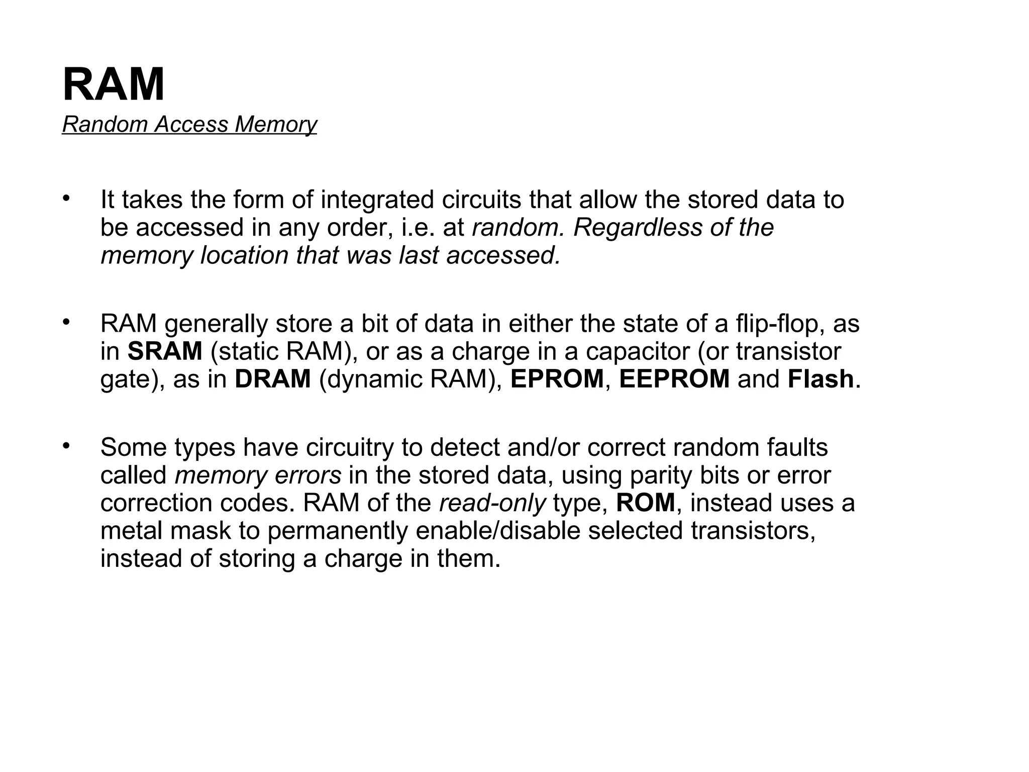 RAM Random Access Memory It takes the form of integrated circuits that allow the stored data to be accessed in any order, i.e. at  random. Regardless of the memory location that was last accessed.   RAM generally store a bit of data in either the state of a flip-flop, as in  SRAM  (static RAM), or as a charge in a capacitor (or transistor gate), as in  DRAM  (dynamic RAM),  EPROM ,  EEPROM  and  Flash .  Some types have circuitry to detect and/or correct random faults called  memory errors  in the stored data, using parity bits or error correction codes. RAM of the  read-only  type,  ROM , instead uses a metal mask to permanently enable/disable selected transistors, instead of storing a charge in them.  