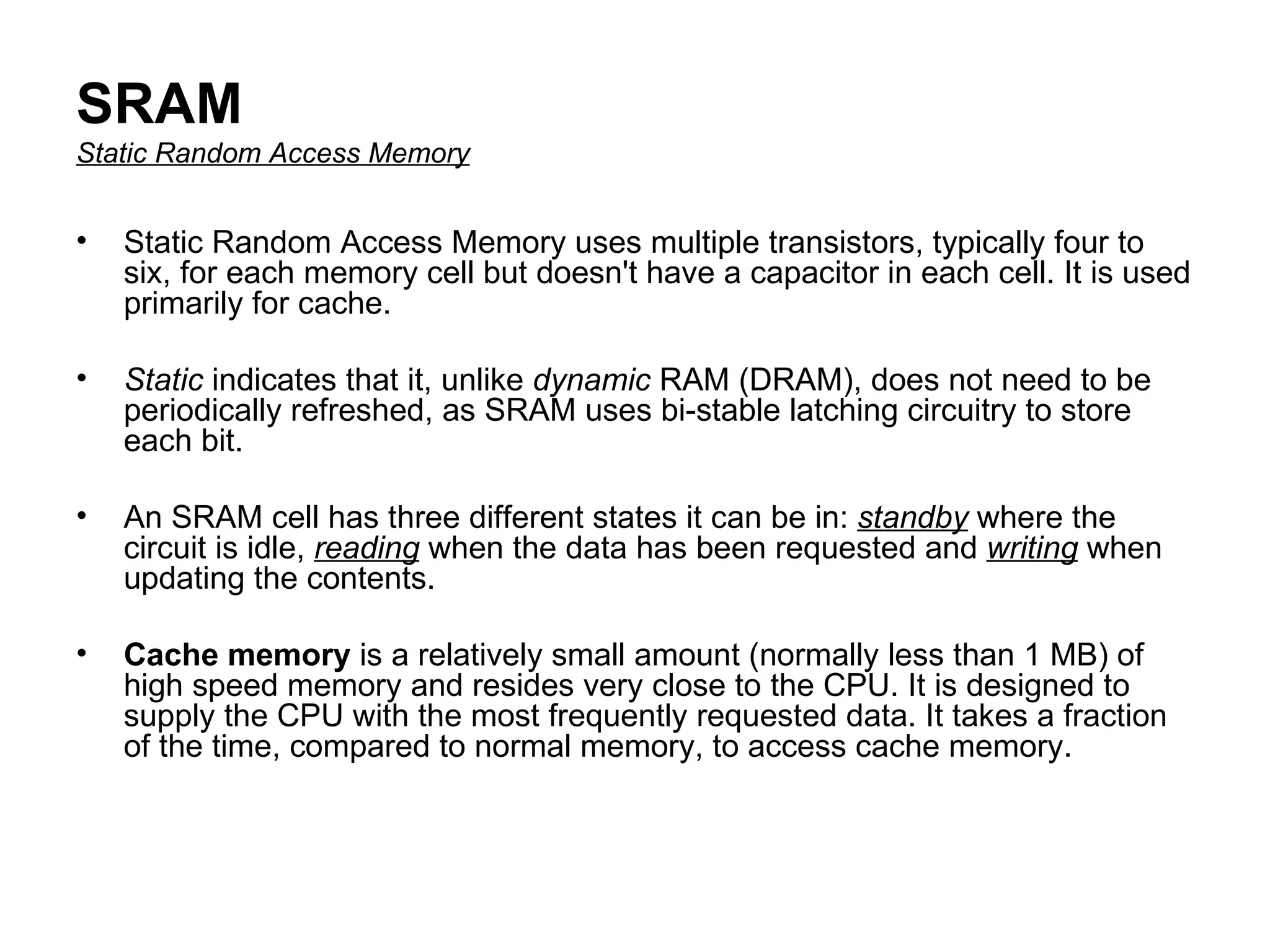 SRAM Static Random Access Memory Static Random Access Memory uses multiple transistors, typically four to six, for each memory cell but doesn't have a capacitor in each cell. It is used primarily for cache. Static  indicates that it, unlike  dynamic  RAM (DRAM), does not need to be periodically refreshed, as SRAM uses bi-stable latching circuitry to store each bit.  An SRAM cell has three different states it can be in:  standby  where the circuit is idle,  reading  when the data has been requested and  writing  when updating the contents. Cache memory  is a relatively small amount (normally less than 1 MB) of high speed memory and resides very close to the CPU. It is designed to supply the CPU with the most frequently requested data. It takes a fraction of the time, compared to normal memory, to access cache memory. 