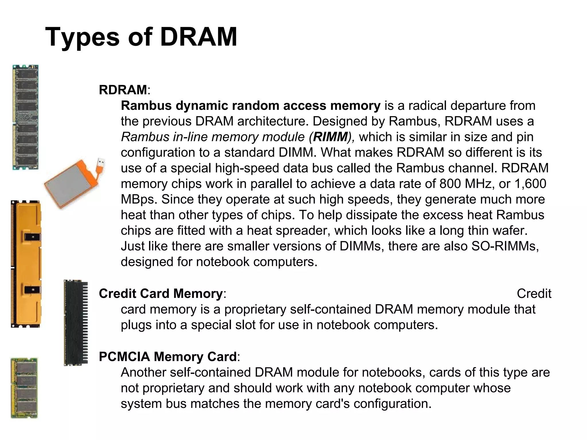 Types of DRAM RDRAM :    Rambus dynamic random access memory  is a radical departure from the previous DRAM architecture. Designed by Rambus, RDRAM uses a  Rambus in-line memory module ( RIMM ),  which is similar in size and pin configuration to a standard DIMM. What makes RDRAM so different is its use of a special high-speed data bus called the Rambus channel. RDRAM memory chips work in parallel to achieve a data rate of 800 MHz, or 1,600 MBps. Since they operate at such high speeds, they generate much more heat than other types of chips. To help dissipate the excess heat Rambus chips are fitted with a heat spreader, which looks like a long thin wafer. Just like there are smaller versions of DIMMs, there are also SO-RIMMs, designed for notebook computers. Credit Card Memory :    Credit card memory is a proprietary self-contained DRAM memory module that plugs into a special slot for use in notebook computers. PCMCIA Memory Card :    Another self-contained DRAM module for notebooks, cards of this type are not proprietary and should work with any notebook computer whose system bus matches the memory card's configuration. 