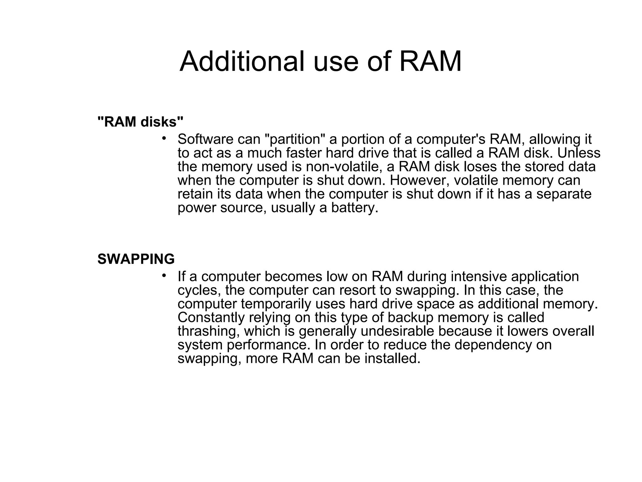 Additional use of RAM "RAM disks" Software can "partition" a portion of a computer's RAM, allowing it to act as a much faster hard drive that is called a RAM disk. Unless the memory used is non-volatile, a RAM disk loses the stored data when the computer is shut down. However, volatile memory can retain its data when the computer is shut down if it has a separate power source, usually a battery. SWAPPING If a computer becomes low on RAM during intensive application cycles, the computer can resort to swapping. In this case, the computer temporarily uses hard drive space as additional memory. Constantly relying on this type of backup memory is called thrashing, which is generally undesirable because it lowers overall system performance. In order to reduce the dependency on swapping, more RAM can be installed. 