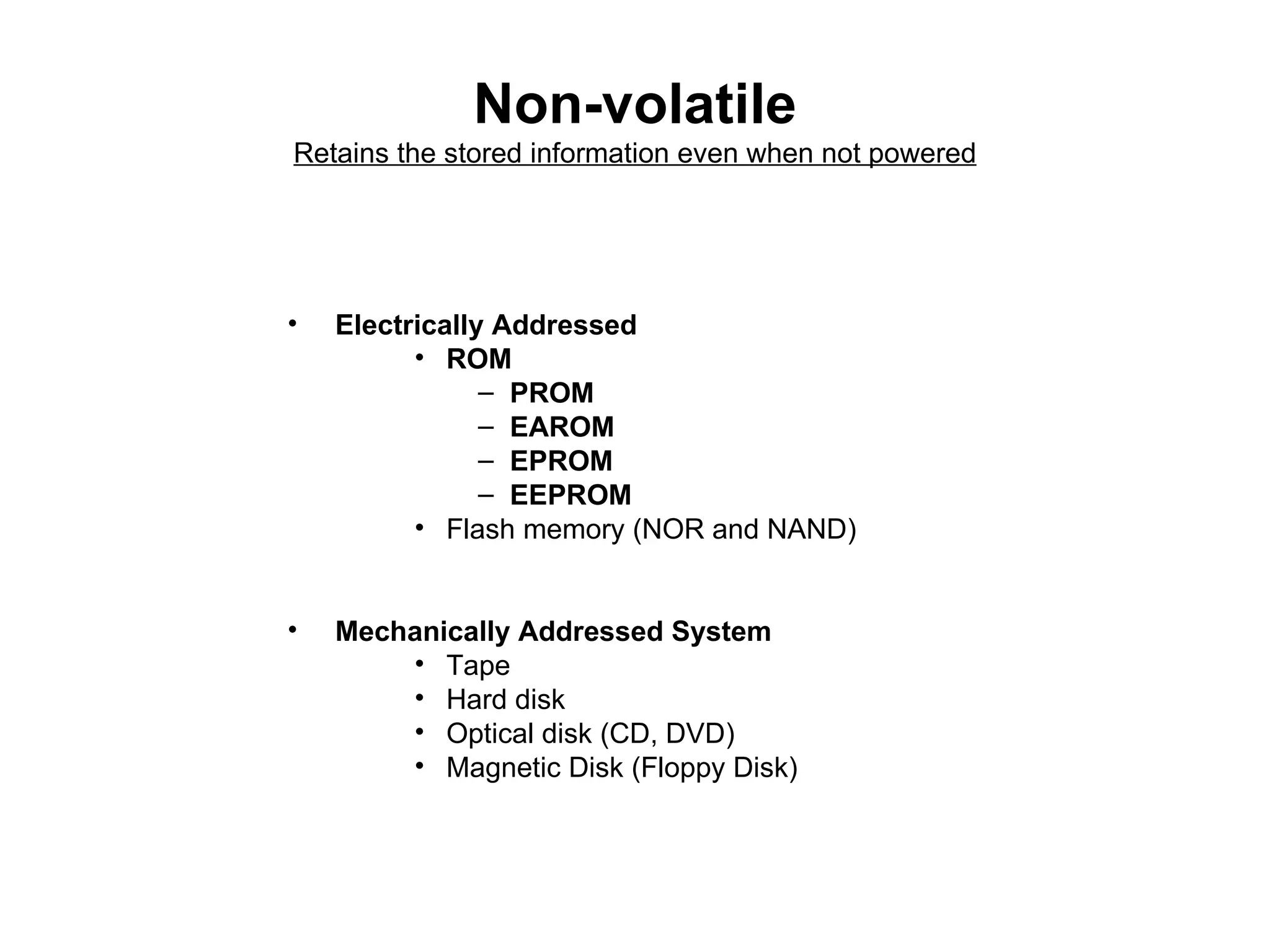 Non-volatile Retains the stored information even when not powered Electrically Addressed  ROM  PROM  EAROM  EPROM  EEPROM  Flash memory (NOR and NAND) Mechanically Addressed System Tape  Hard disk  Optical disk (CD, DVD) Magnetic Disk (Floppy Disk) 