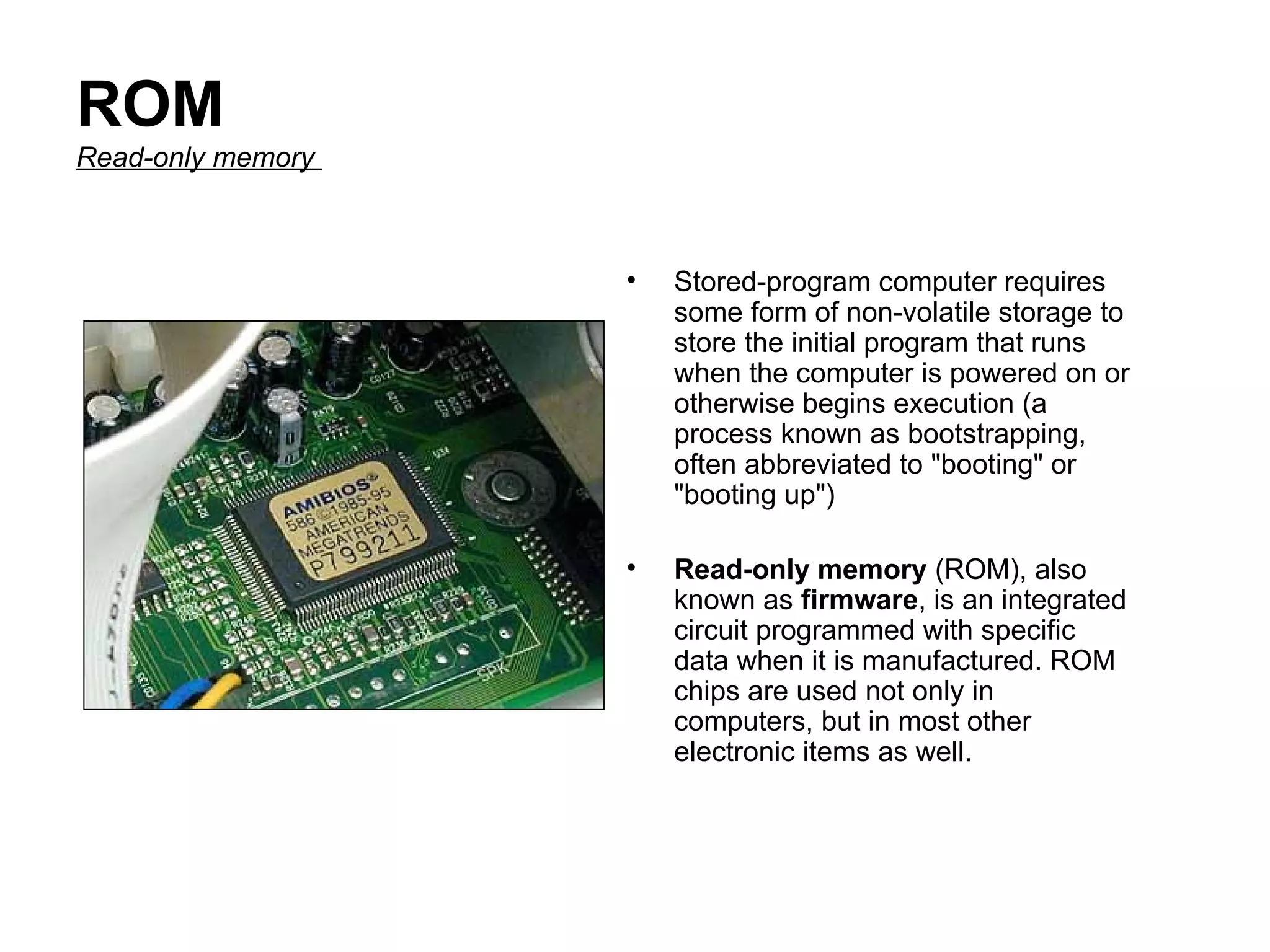 ROM Read-only memory   Stored-program computer requires some form of non-volatile storage to store the initial program that runs when the computer is powered on or otherwise begins execution (a process known as bootstrapping, often abbreviated to "booting" or "booting up")  Read-only memory  (ROM), also known as  firmware , is an integrated circuit programmed with specific data when it is manufactured. ROM chips are used not only in computers, but in most other electronic items as well.  