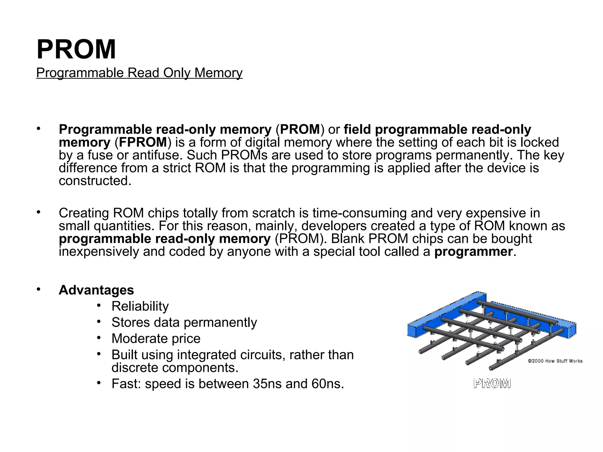 PROM Programmable Read Only Memory Programmable read-only memory  ( PROM ) or  field programmable read-only memory  ( FPROM ) is a form of digital memory where the setting of each bit is locked by a fuse or antifuse. Such PROMs are used to store programs permanently. The key difference from a strict ROM is that the programming is applied after the device is constructed.  Creating ROM chips totally from scratch is time-consuming and very expensive in small quantities. For this reason, mainly, developers created a type of ROM known as  programmable read-only memory  (PROM). Blank PROM chips can be bought inexpensively and coded by anyone with a special tool called a  programmer .  Advantages  Reliability  Stores data permanently  Moderate price  Built using integrated circuits, rather than discrete components.  Fast: speed is between 35ns and 60ns.  