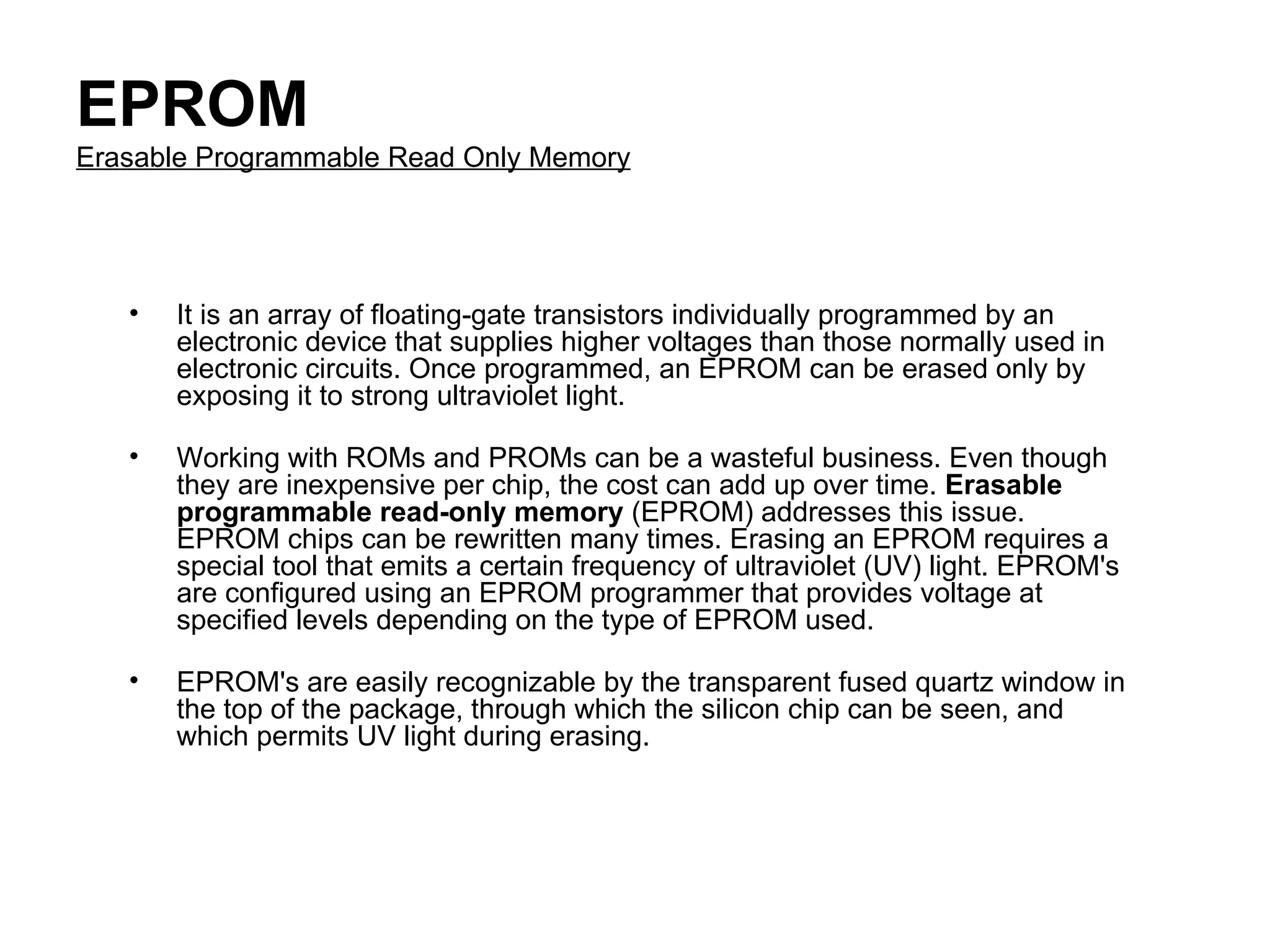 EPROM Erasable Programmable Read Only Memory It is an array of floating-gate transistors individually programmed by an electronic device that supplies higher voltages than those normally used in electronic circuits. Once programmed, an EPROM can be erased only by exposing it to strong ultraviolet light.  Working with ROMs and PROMs can be a wasteful business. Even though they are inexpensive per chip, the cost can add up over time.  Erasable programmable read-only memory  (EPROM) addresses this issue. EPROM chips can be rewritten many times. Erasing an EPROM requires a special tool that emits a certain frequency of ultraviolet (UV) light. EPROM's are configured using an EPROM programmer that provides voltage at specified levels depending on the type of EPROM used.  EPROM's are easily recognizable by the transparent fused quartz window in the top of the package, through which the silicon chip can be seen, and which permits UV light during erasing.  