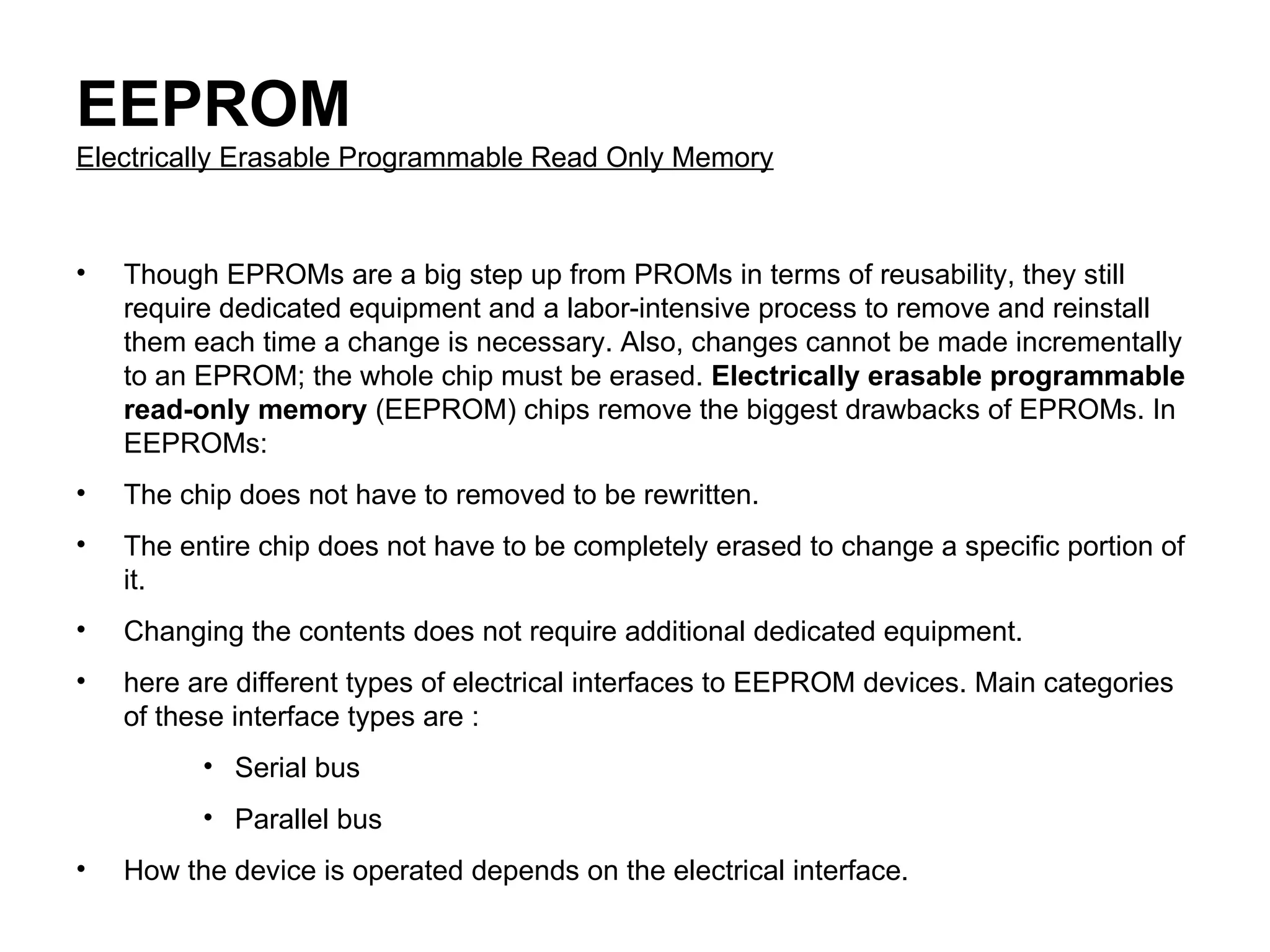 EEPROM Electrically Erasable Programmable Read Only Memory Though EPROMs are a big step up from PROMs in terms of reusability, they still require dedicated equipment and a labor-intensive process to remove and reinstall them each time a change is necessary. Also, changes cannot be made incrementally to an EPROM; the whole chip must be erased.  Electrically erasable programmable read-only memory  (EEPROM) chips remove the biggest drawbacks of EPROMs. In EEPROMs:  The chip does not have to removed to be rewritten.  The entire chip does not have to be completely erased to change a specific portion of it.  Changing the contents does not require additional dedicated equipment.  here are different types of electrical interfaces to EEPROM devices. Main categories of these interface types are : Serial bus  Parallel bus  How the device is operated depends on the electrical interface. 