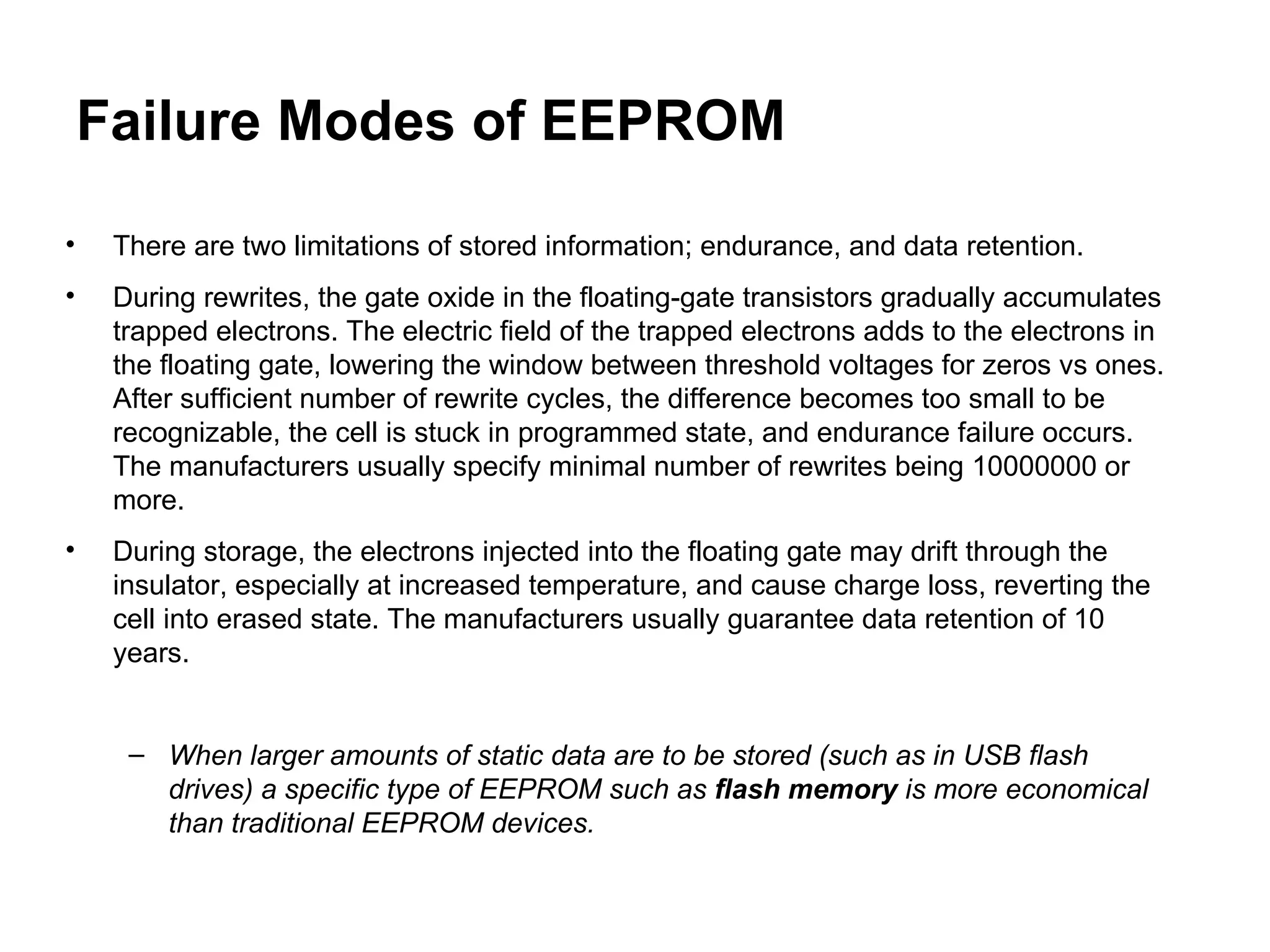 Failure Modes of EEPROM There are two limitations of stored information; endurance, and data retention. During rewrites, the gate oxide in the floating-gate transistors gradually accumulates trapped electrons. The electric field of the trapped electrons adds to the electrons in the floating gate, lowering the window between threshold voltages for zeros vs ones. After sufficient number of rewrite cycles, the difference becomes too small to be recognizable, the cell is stuck in programmed state, and endurance failure occurs. The manufacturers usually specify minimal number of rewrites being 10000000 or more. During storage, the electrons injected into the floating gate may drift through the insulator, especially at increased temperature, and cause charge loss, reverting the cell into erased state. The manufacturers usually guarantee data retention of 10 years. When larger amounts of static data are to be stored (such as in USB flash drives) a specific type of EEPROM such as  flash memory  is more economical than traditional EEPROM devices.   