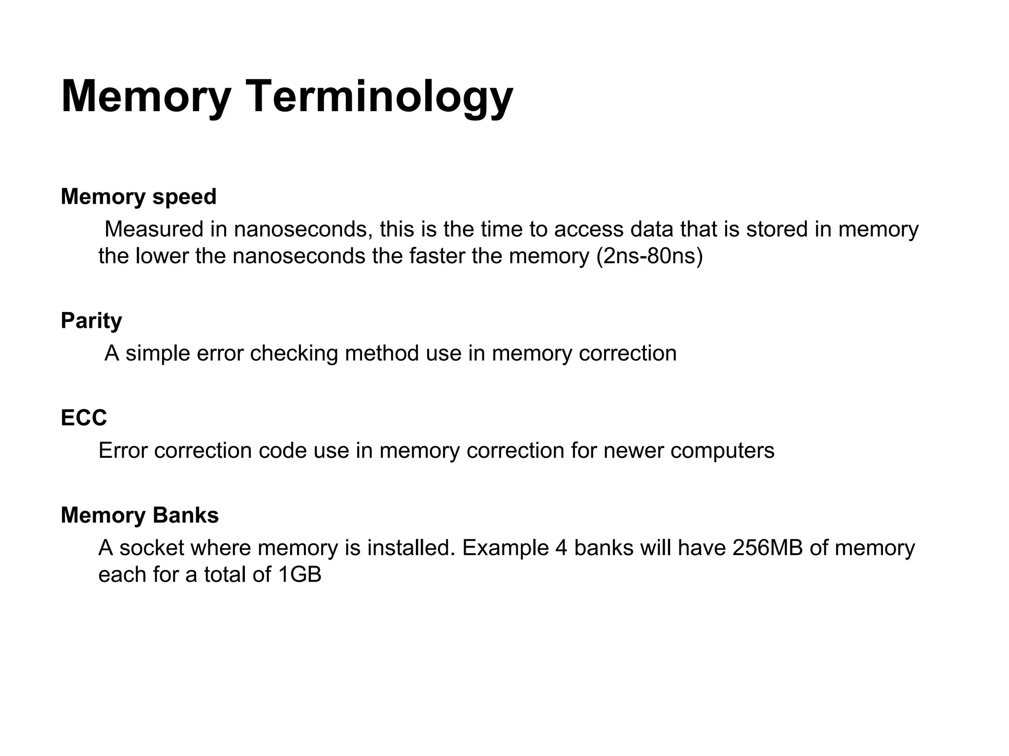 Memory Terminology Memory speed   Measured in nanoseconds, this is the time to access data that is stored in memory  the lower the nanoseconds the faster the memory (2ns-80ns) Parity   A simple error checking method use in memory correction ECC Error correction code use in memory correction for newer computers Memory Banks A socket where memory is installed. Example 4 banks will have 256MB of memory each for a total of 1GB 