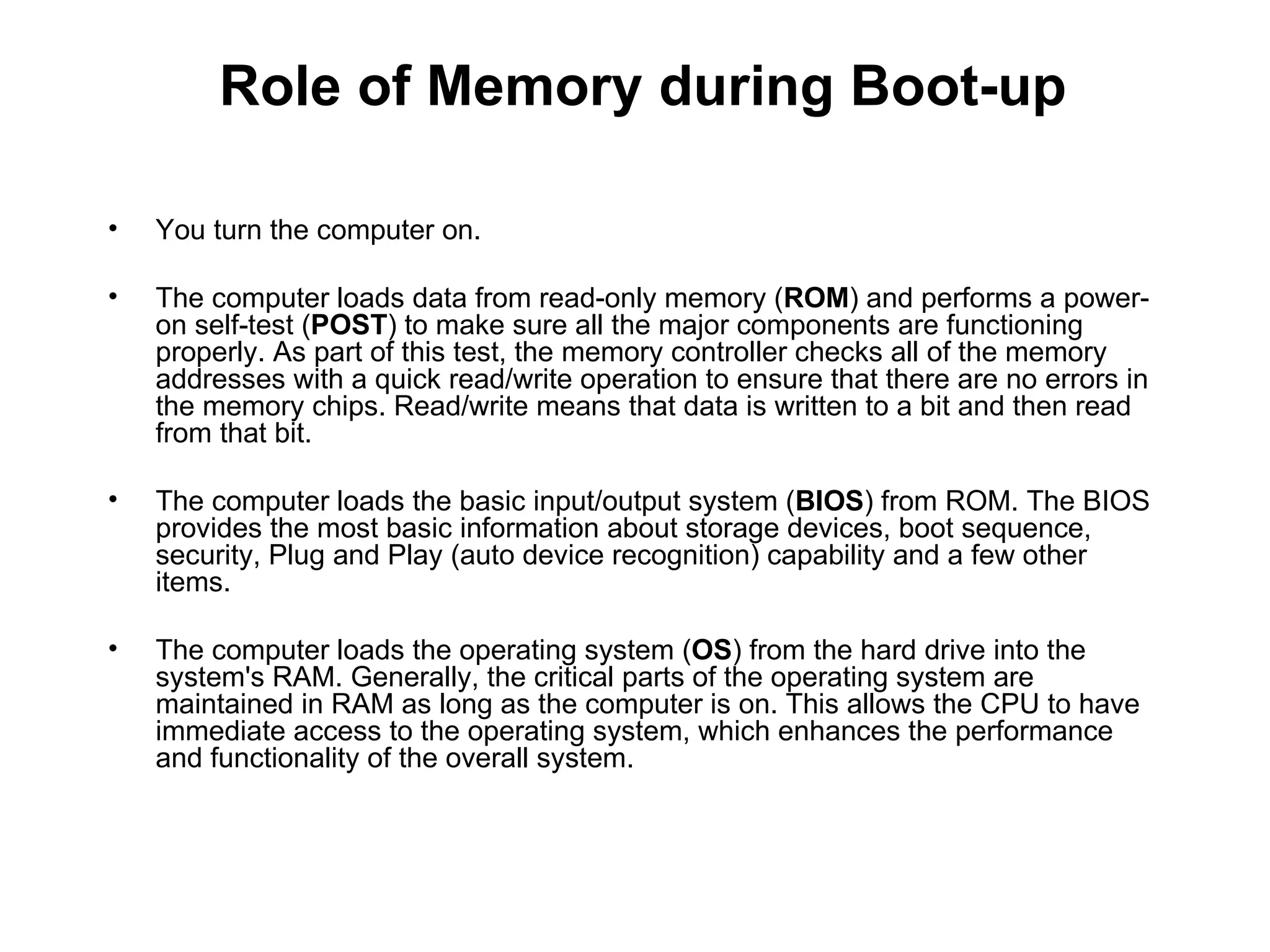 You turn the computer on.  The computer loads data from read-only memory ( ROM ) and performs a power-on self-test ( POST ) to make sure all the major components are functioning properly. As part of this test, the memory controller checks all of the memory addresses with a quick read/write operation to ensure that there are no errors in the memory chips. Read/write means that data is written to a bit and then read from that bit.  The computer loads the basic input/output system ( BIOS ) from ROM. The BIOS provides the most basic information about storage devices, boot sequence, security, Plug and Play (auto device recognition) capability and a few other items.  The computer loads the operating system ( OS ) from the hard drive into the system's RAM. Generally, the critical parts of the operating system are maintained in RAM as long as the computer is on. This allows the CPU to have immediate access to the operating system, which enhances the performance and functionality of the overall system.  Role of Memory during Boot-up 