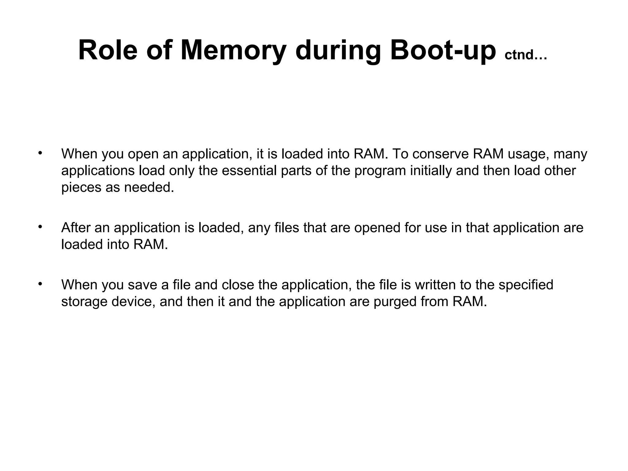 When you open an application, it is loaded into RAM. To conserve RAM usage, many applications load only the essential parts of the program initially and then load other pieces as needed.  After an application is loaded, any files that are opened for use in that application are loaded into RAM.  When you save a file and close the application, the file is written to the specified storage device, and then it and the application are purged from RAM.  Role of Memory during Boot-up  ctnd… 