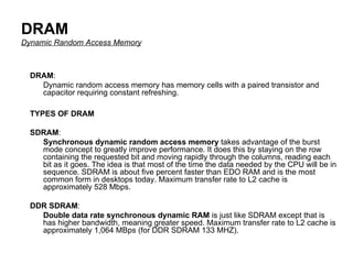DRAM Dynamic Random Access Memory TYPES OF DRAM SDRAM :  Synchronous dynamic random access memory  takes advantage of the burst mode concept to greatly improve performance. It does this by staying on the row containing the requested bit and moving rapidly through the columns, reading each bit as it goes. The idea is that most of the time the data needed by the CPU will be in sequence. SDRAM is about five percent faster than EDO RAM and is the most common form in desktops today. Maximum transfer rate to L2 cache is approximately 528 Mbps.  DDR SDRAM :  Double data rate synchronous dynamic RAM  is just like SDRAM except that is has higher bandwidth, meaning greater speed. Maximum transfer rate to L2 cache is approximately 1,064 MBps (for DDR SDRAM 133 MHZ).  DRAM :  Dynamic random access memory has memory cells with a paired transistor and capacitor requiring constant refreshing. 
