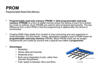 PROM Programmable Read Only Memory Programmable read-only memory  ( PROM ) or  field programmable read-only memory  ( FPROM ) is a form of digital memory where the setting of each bit is locked by a fuse or antifuse. Such PROMs are used to store programs permanently. The key difference from a strict ROM is that the programming is applied after the device is constructed.  Creating ROM chips totally from scratch is time-consuming and very expensive in small quantities. For this reason, mainly, developers created a type of ROM known as  programmable read-only memory  (PROM). Blank PROM chips can be bought inexpensively and coded by anyone with a special tool called a  programmer .  Advantages  Reliability  Stores data permanently  Moderate price  Built using integrated circuits, rather than discrete components.  Fast: speed is between 35ns and 60ns.  