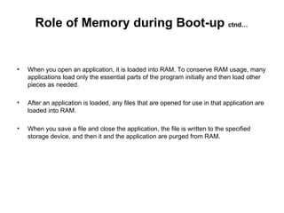 When you open an application, it is loaded into RAM. To conserve RAM usage, many applications load only the essential parts of the program initially and then load other pieces as needed.  After an application is loaded, any files that are opened for use in that application are loaded into RAM.  When you save a file and close the application, the file is written to the specified storage device, and then it and the application are purged from RAM.  Role of Memory during Boot-up  ctnd… 