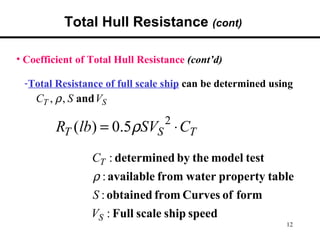 Total Hull Resistance (cont)

• Coefficient of Total Hull Resistance (cont’d)

 -Total Resistance of full scale ship can be determined using
    CT , ρ , S and VS
                                 2
         RT (lb) = 0.5ρSVS ⋅ CT
                 CT : determined by the model test
                 ρ : available from water property table
                 S : obtained from Curves of form
                 VS : Full scale ship speed
                                                           12
 